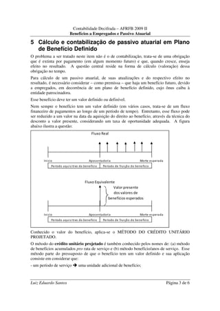 Contabilidade Decifrada – AFRFB 2009 II
                         Benefícios a Empregados e Passivo Atuarial

5 Cálculo e contabilização de passivo atuarial em Plano
  de Benefício Definido
O problema a ser tratado neste item não é o de contabilização, trata-se de uma obrigação
que é extinta por pagamento (em algum momento futuro) e que, quando cresce, enseja
efeito no resultado. A questão central reside na forma de cálculo (valoração) dessa
obrigação no tempo.
Para cálculo de um passivo atuarial, de suas atualizações e do respectivo efeito no
resultado, é necessário considerar – como premissa – que haja um benefício futuro, devido
a empregados, em decorrência de um plano de benefício definido, cujo ônus caiba à
entidade patrocinadora.
Esse benefício deve ter um valor definido ou definível.
Nem sempre o benefício tem um valor definido (em vários casos, trata-se de um fluxo
financeiro de pagamentos ao longo de um período de tempo). Entretanto, esse fluxo pode
ser reduzido a um valor na data da aquisição do direito ao benefício, através da técnica do
desconto a valor presente, considerando um taxa de oportunidade adequada. A figura
abaixo ilustra a questão:
                                         Fluxo Real




       Inicio                           Apos enta dori a                    Morte es perada
            Período aquis i tivo do benefíci o    Período de frui çã o do benefício



                                     Fluxo Equivalente
                                                      Valor presente
                                                      dos valores de
                                                   benefícios esperados



       Inicio                           Apos enta dori a                    Morte es perada
            Período aquis i tivo do benefíci o    Período de frui çã o do benefício


Conhecido o valor do benefício, aplica-se o MÉTODO DO CRÉDITO UNITÁRIO
PROJETADO.
O método do crédito unitário projetado é também conhecido pelos nomes de: (a) método
de benefícios acumulados pro rata de serviço e (b) método benefício/anos de serviço. Esse
método parte do pressuposto de que o benefício tem um valor definido e sua aplicação
consiste em considerar que:
- um período de serviço         uma unidade adicional de benefício;



Luiz Eduardo Santos                                                                           Página 3 de 6
 
