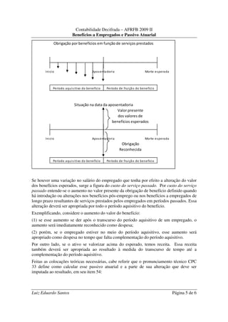 Contabilidade Decifrada – AFRFB 2009 II
                         Benefícios a Empregados e Passivo Atuarial
            Obrigação por benefícios em função de serviços prestados




       Inicio                          Apos enta doria                    Morte es perada



            Período aqui s itivo do benefício   Período de fruiçã o do benefíci o



                          Situação na data da aposentadoria
                                                   Valor presente
                                                   dos valores de
                                                benefícios esperados



       Inicio                          Apos enta doria                    Morte es perada
                                                          Obrigação
                                                         Reconhecida

            Período aqui s itivo do benefício   Período de fruiçã o do benefíci o




Se houver uma variação no salário do empregado que tenha por efeito a alteração do valor
dos benefícios esperados, surge a figura do custo do serviço passado. Por custo do serviço
passado entende-se o aumento no valor presente da obrigação de benefício definido quando
há introdução ou alterações nos benefícios pós-emprego ou nos benefícios a empregados de
longo prazo resultantes de serviços prestados pelos empregados em períodos passados. Essa
alteração deverá ser apropriada por todo o período aquisitivo do benefício.
Exemplificando, considere o aumento do valor do benefício:
(1) se esse aumento se der após o transcurso do período aquisitivo de um empregado, o
aumento será imediatamente reconhecido como despesa;
(2) porém, se o empregado estiver no meio do período aquisitivo, esse aumento será
apropriado como despesa no tempo que falta complementação do período aquisitivo.
Por outro lado, se o ativo se valorizar acima do esperado, temos receita. Essa receita
também deverá ser apropriada ao resultado à medida do transcurso de tempo até a
complementação do período aquisitivo.
Feitas as colocações teóricas necessárias, cabe referir que o pronunciamento técnico CPC
33 define como calcular esse passivo atuarial e a parte de sua alteração que deve ser
imputada ao resultado, em seu item 54:



Luiz Eduardo Santos                                                                         Página 5 de 6
 