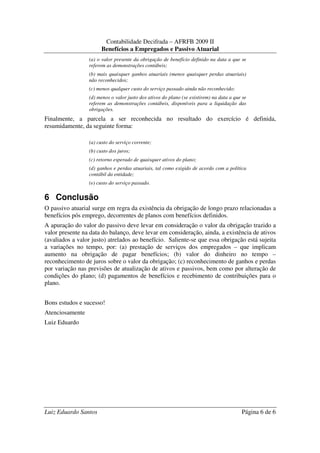 Contabilidade Decifrada – AFRFB 2009 II
                       Benefícios a Empregados e Passivo Atuarial
                 (a) o valor presente da obrigação de benefício definido na data a que se
                 referem as demonstrações contábeis;
                 (b) mais quaisquer ganhos atuariais (menos quaisquer perdas atuariais)
                 não reconhecidos;
                 (c) menos qualquer custo do serviço passado ainda não reconhecido;
                 (d) menos o valor justo dos ativos do plano (se existirem) na data a que se
                 referem as demonstrações contábeis, disponíveis para a liquidação das
                 obrigações.
Finalmente, a parcela a ser reconhecida no resultado do exercício é definida,
resumidamente, da seguinte forma:

                 (a) custo do serviço corrente;
                 (b) custo dos juros;
                 (c) retorno esperado de quaisquer ativos do plano;
                 (d) ganhos e perdas atuariais, tal como exigido de acordo com a política
                 contábil da entidade;
                 (e) custo do serviço passado.

6 Conclusão
O passivo atuarial surge em regra da existência da obrigação de longo prazo relacionadas a
benefícios pós emprego, decorrentes de planos com benefícios definidos.
A apuração do valor do passivo deve levar em consideração o valor da obrigação trazido a
valor presente na data do balanço, deve levar em consideração, ainda, a existência de ativos
(avaliados a valor justo) atrelados ao benefício. Saliente-se que essa obrigação está sujeita
a variações no tempo, por: (a) prestação de serviços dos empregados – que implicam
aumento na obrigação de pagar benefícios; (b) valor do dinheiro no tempo –
reconhecimento de juros sobre o valor da obrigação; (c) reconhecimento de ganhos e perdas
por variação nas previsões de atualização de ativos e passivos, bem como por alteração de
condições do plano; (d) pagamentos de benefícios e recebimento de contribuições para o
plano.


Bons estudos e sucesso!
Atenciosamente
Luiz Eduardo




Luiz Eduardo Santos                                                                      Página 6 de 6
 