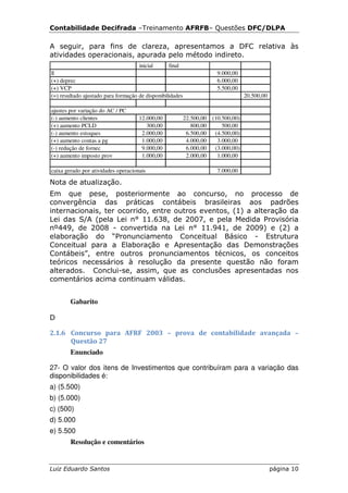 Contabilidade Decifrada –Treinamento AFRFB– Questões DFC/DLPA

A seguir, para fins de clareza, apresentamos a DFC relativa às
atividades operacionais, apurada pelo método indireto.
                                     inicial      final
ll                                                                     9.000,00
(+) deprec                                                             6.000,00
(+) VCP                                                                5.500,00
(=) resultado ajustado para formação de disponibilidades                           20.500,00

ajustes por variação do AC / PC
(-) aumento clientes                 12.000,00             22.500,00 (10.500,00)
(+) aumento PCLD                        300,00                800,00     500,00
(-) aumento estoques                  2.000,00              6.500,00  (4.500,00)
(+) aumento contas a pg               1.000,00              4.000,00   3.000,00
(-) redução de fornec                 9.000,00              6.000,00  (3.000,00)
(+) aumento imposto prov              1.000,00              2.000,00   1.000,00

caixa gerado por atividades operacionais                               7.000,00

Nota de atualização.
Em que pese, posteriormente ao concurso, no processo de
convergência das práticas contábeis brasileiras aos padrões
internacionais, ter ocorrido, entre outros eventos, (1) a alteração da
Lei das S/A (pela Lei n° 11.638, de 2007, e pela Medida Provisória
nº449, de 2008 - convertida na Lei n° 11.941, de 2009) e (2) a
elaboração do “Pronunciamento Conceitual Básico - Estrutura
Conceitual para a Elaboração e Apresentação das Demonstrações
Contábeis”, entre outros pronunciamentos técnicos, os conceitos
teóricos necessários à resolução da presente questão não foram
alterados. Conclui-se, assim, que as conclusões apresentadas nos
comentários acima continuam válidas.


        Gabarito

D

2.1.6 Concurso para AFRF 2003 – prova de contabilidade avançada –
      Questão 27
        Enunciado

27- O valor dos itens de Investimentos que contribuíram para a variação das
disponibilidades é:
a) (5.500)
b) (5.000)
c) (500)
d) 5.000
e) 5.500
        Resolução e comentários


Luiz Eduardo Santos                                                                            página 10
 