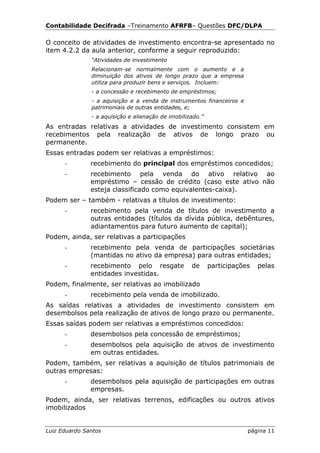 Contabilidade Decifrada –Treinamento AFRFB– Questões DFC/DLPA

O conceito de atividades de investimento encontra-se apresentado no
item 4.2.2 da aula anterior, conforme a seguir reproduzido:
               “Atividades de investimento
               Relacionam-se normalmente com o aumento e a
               diminuição dos ativos de longo prazo que a empresa
               utiliza para produzir bens e serviços. Incluem:
               - a concessão e recebimento de empréstimos;
               - a aquisição e a venda de instrumentos financeiros e
               patrimoniais de outras entidades, e;
               - a aquisição e alienação de imobilizado.”
As entradas relativas a atividades de investimento consistem em
recebimentos pela realização de ativos de longo prazo ou
permanente.
Essas entradas podem ser relativas a empréstimos:
      -        recebimento do principal dos empréstimos concedidos;
      -        recebimento pela venda do ativo relativo ao
               empréstimo – cessão de crédito (caso este ativo não
               esteja classificado como equivalentes-caixa).
Podem ser – também - relativas a títulos de investimento:
      -        recebimento pela venda de títulos de investimento a
               outras entidades (títulos da dívida pública, debêntures,
               adiantamentos para futuro aumento de capital);
Podem, ainda, ser relativas a participações
      -        recebimento pela venda de participações societárias
               (mantidas no ativo da empresa) para outras entidades;
      -        recebimento pelo resgate             de      participações   pelas
               entidades investidas.
Podem, finalmente, ser relativas ao imobilizado
      -        recebimento pela venda de imobilizado.
As saídas relativas a atividades de investimento consistem em
desembolsos pela realização de ativos de longo prazo ou permanente.
Essas saídas podem ser relativas a empréstimos concedidos:
      -        desembolsos pela concessão de empréstimos;
      -        desembolsos pela aquisição de ativos de investimento
               em outras entidades.
Podem, também, ser relativas a aquisição de títulos patrimoniais de
outras empresas:
      -        desembolsos pela aquisição de participações em outras
               empresas.
Podem, ainda, ser relativas terrenos, edificações ou outros ativos
imobilizados


Luiz Eduardo Santos                                                     página 11
 