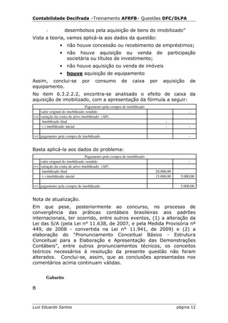 Contabilidade Decifrada –Treinamento AFRFB– Questões DFC/DLPA

       -            desembolsos pela aquisição de bens do imobilizado”
Vista a teoria, vamos aplicá-la aos dados da questão:
                •   não houve concessão ou recebimento de empréstimos;
                •   não houve aquisição ou venda de                                participação
                    societária ou títulos de investimento;
                •   não houve aquisição ou venda de imóveis
                •   houve aquisição de equipamento
Assim, conclui-se             por     consumo         de     caixa      por   aquisição      de
equipamento.
No item 6.3.2.2.2, encontra-se analisado o efeito de caixa da
aquisição de imobilizado, com a apresentação da fórmula a seguir:
                                 Pagamento pela compra de imobilizado
    valor original do imobilizado vendido                                                   -
(+) variação da conta de ativo imobilizado (AP)
     imobilizado final                                                         -
     (-) imobilizado inicial                                                   -            -

(=) pagamento pela compra de imobilizado                                                    -


Basta aplicá-la aos dados do problema:
                                 Pagamento pela compra de imobilizado
    valor original do imobilizado vendido                                                   -
(+) variação da conta de ativo imobilizado (AP)
     imobilizado final                                                    20.000,00
     (-) imobilizado inicial                                              15.000,00     5.000,00

(=) pagamento pela compra de imobilizado                                                5.000,00


Nota de atualização.
Em que pese, posteriormente ao concurso, no processo de
convergência das práticas contábeis brasileiras aos padrões
internacionais, ter ocorrido, entre outros eventos, (1) a alteração da
Lei das S/A (pela Lei n° 11.638, de 2007, e pela Medida Provisória nº
449, de 2008 - convertida na Lei n° 11.941, de 2009) e (2) a
elaboração do “Pronunciamento Conceitual Básico - Estrutura
Conceitual para a Elaboração e Apresentação das Demonstrações
Contábeis”, entre outros pronunciamentos técnicos, os conceitos
teóricos necessários à resolução da presente questão não foram
alterados. Conclui-se, assim, que as conclusões apresentadas nos
comentários acima continuam válidas.


       Gabarito

B



Luiz Eduardo Santos                                                                   página 12
 