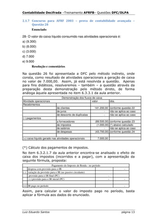 Contabilidade Decifrada –Treinamento AFRFB– Questões DFC/DLPA

2.1.7 Concurso para AFRF 2003 – prova de contabilidade avançada –
      Questão 28
       Enunciado

28- O valor do caixa líquido consumido nas atividades operacionais é:
a) (9.300)
b) (8.000)
c) (3.000)
d) 7.000
e) 9.000
       Resolução e comentários

Na questão 26 foi apresentada a DFC pelo método indireto, onde
consta, como resultado de atividades operacionais a geração de caixa
no valor de 7.000,00. Assim, já está resolvida a questão. Apenas
para fins didáticos, resolveremos – também – a questão através da
preparação desta demonstração pelo método direto, de forma
análoga àquela apresentada no item 6.3.3.1 da aula anterior.
                                  Demonstração dos fluxos de caixa
Atividade operacionais                                    valor                  obs.
Recebimentos
                              de clientes                      141.200,00 conforme questão 22
                              de juros                                -   não se aplica ao caso
                              de desconto de duplicatas               -   não se aplica ao caso
(-) pagamentos
                              a fornecedores                    (89.500,00)      conforme questão 23
                              de impostos                        (1.000,00)      (*) abaixo calculado
                              de salários                              -         não se aplica ao caso
                              de despesas                       (43.700,00)      conforme questão 24

(=) caixa líquido gerado nas atividades operacionais              7.000,00


(*) Cálculo dos pagamentos de impostos.
No item 6.3.2.1.7 da aula anterior encontra-se analisado o efeito de
caixa dos impostos (incorridos e a pagar), com a apresentação da
seguinte fórmula, proposta:
                           Pagamento do Imposto de Renda - no período
    despesa com provisão para o IR                                                          -
(-) variação da provisão para o IR (no passivo circulante)
     provisão para o IR final (PC)                                           -
     (-) provisão para o IR inicial (PC)                                     -              -

(=) IR pago no período                                                                      -

Assim, para calcular o valor do imposto pago no período, basta
aplicar a fórmula aos dados do enunciado.




Luiz Eduardo Santos                                                                       página 13
 