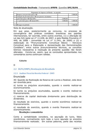 Contabilidade Decifrada –Treinamento AFRFB– Questões DFC/DLPA

                           Pagamento do Imposto de Renda - no período
    despesa com provisão para o IR                                               2.000,00
(-) variação da provisão para o IR (no passivo circulante)
     provisão para o IR final (PC)                                    2.000,00
     (-) provisão para o IR inicial (PC)                              1.000,00   1.000,00

(=) IR pago no período                                                           1.000,00

Nota de atualização.
Em que pese, posteriormente ao concurso, no processo de
convergência das práticas contábeis brasileiras aos padrões
internacionais, ter ocorrido, entre outros eventos, (1) a alteração da
Lei das S/A (pela Lei n° 11.638, de 2007, e pela Medida Provisória nº
449, de 2008 - convertida na Lei n° 11.941, de 2009) e (2) a
elaboração do “Pronunciamento Conceitual Básico - Estrutura
Conceitual para a Elaboração e Apresentação das Demonstrações
Contábeis”, entre outros pronunciamentos técnicos, os conceitos
teóricos necessários à resolução da presente questão não foram
alterados. Conclui-se, assim, que as conclusões apresentadas nos
comentários acima continuam válidas.


       Gabarito

D

2.2 DLPA/DMPL/Destinação do Resultado

2.2.1 Auditor Fiscal da Receita Federal - 2005
Enunciado
40- Quando da Realização da Reserva de Lucros a Realizar, esta deve
ser revertida para:
a) lucros ou prejuízos acumulados, quando o evento realizar-se
economicamente.
b) lucros ou prejuízos acumulados, quando o evento realizar-se
financeiramente.
c) reserva de capital destinada diretamente para distribuição de
dividendos.
d) resultado do exercício, quando o evento econômico realizar-se
financeiramente.
e) resultado do exercício, quando o evento financeiro realizar-se
economicamente.
       Resolução e comentários

Como a contabilidade considera, na apuração do lucro, fatos
econômicos, normalmente nem todo o lucro apurado se encontra
financeiramente realizado. Em outras palavras, parte das receitas


Luiz Eduardo Santos                                                                página 14
 