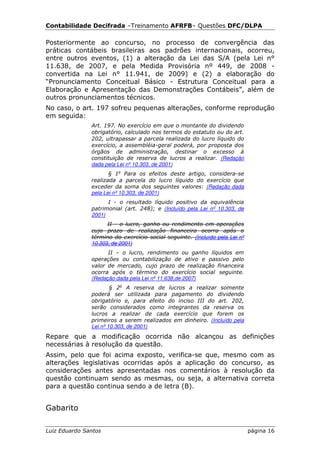 Contabilidade Decifrada –Treinamento AFRFB– Questões DFC/DLPA

Posteriormente ao concurso, no processo de convergência das
práticas contábeis brasileiras aos padrões internacionais, ocorreu,
entre outros eventos, (1) a alteração da Lei das S/A (pela Lei n°
11.638, de 2007, e pela Medida Provisória nº 449, de 2008 -
convertida na Lei n° 11.941, de 2009) e (2) a elaboração do
“Pronunciamento Conceitual Básico - Estrutura Conceitual para a
Elaboração e Apresentação das Demonstrações Contábeis”, além de
outros pronunciamentos técnicos.
No caso, o art. 197 sofreu pequenas alterações, conforme reprodução
em seguida:
               Art. 197. No exercício em que o montante do dividendo
               obrigatório, calculado nos termos do estatuto ou do art.
               202, ultrapassar a parcela realizada do lucro líquido do
               exercício, a assembléia-geral poderá, por proposta dos
               órgãos de administração, destinar o excesso à
               constituição de reserva de lucros a realizar. (Redação
               dada pela Lei nº 10.303, de 2001)
                      § 1o Para os efeitos deste artigo, considera-se
               realizada a parcela do lucro líquido do exercício que
               exceder da soma dos seguintes valores: (Redação dada
               pela Lei nº 10.303, de 2001)
                     I - o resultado líquido positivo da equivalência
               patrimonial (art. 248); e (Incluído pela Lei nº 10.303, de
               2001)
                     II - o lucro, ganho ou rendimento em operações
               cujo prazo de realização financeira ocorra após o
               término do exercício social seguinte. (Incluído pela Lei nº
               10.303, de 2001)
                     II – o lucro, rendimento ou ganho líquidos em
               operações ou contabilização de ativo e passivo pelo
               valor de mercado, cujo prazo de realização financeira
               ocorra após o término do exercício social seguinte.
               (Redação dada pela Lei nº 11.638,de 2007)
                       § 2o A reserva de lucros a realizar somente
               poderá ser utilizada para pagamento do dividendo
               obrigatório e, para efeito do inciso III do art. 202,
               serão considerados como integrantes da reserva os
               lucros a realizar de cada exercício que forem os
               primeiros a serem realizados em dinheiro. (Incluído pela
               Lei nº 10.303, de 2001)
Repare que a modificação ocorrida não alcançou as definições
necessárias à resolução da questão.
Assim, pelo que foi acima exposto, verifica-se que, mesmo com as
alterações legislativas ocorridas após a aplicação do concurso, as
considerações antes apresentadas nos comentários à resolução da
questão continuam sendo as mesmas, ou seja, a alternativa correta
para a questão continua sendo a de letra (B).


Gabarito

Luiz Eduardo Santos                                                          página 16
 