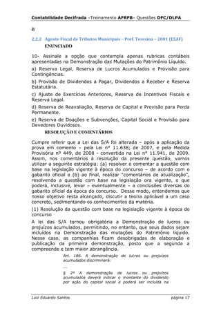 Contabilidade Decifrada –Treinamento AFRFB– Questões DFC/DLPA

B

2.2.2 Agente Fiscal de Tributos Municipais – Pref. Teresina – 2001 (ESAF)
      ENUNCIADO

10- Assinale a opção que contempla apenas rubricas contábeis
apresentadas na Demonstração das Mutações do Patrimônio Líquido.
a) Reserva Legal, Reserva de Lucros Acumulados e Provisão para
Contingências.
b) Provisão de Dividendos a Pagar, Dividendos a Receber e Reserva
Estatutária.
c) Ajuste de Exercícios Anteriores, Reserva de Incentivos Fiscais e
Reserva Legal.
d) Reserva de Reavaliação, Reserva de Capital e Provisão para Perda
Permanente.
e) Reserva de Doações e Subvenções, Capital Social e Provisão para
Devedores Duvidosos.
      RESOLUÇÃO E COMENTÁRIOS

Cumpre referir que a Lei das S/A foi alterada – após a aplicação da
prova em comento – pela Lei n° 11.638, de 2007, e pela Medida
Provisória nº 449, de 2008 - convertida na Lei n° 11.941, de 2009.
Assim, nos comentários à resolução da presente questão, vamos
utilizar a seguinte estratégia: (a) resolver e comentar a questão com
base na legislação vigente à época do concurso – de acordo com o
gabarito oficial e (b) ao final, realizar “comentários de atualização”,
resolvendo a questão com base na legislação ora vigente, o que
poderá, inclusive, levar – eventualmente – a conclusões diversas do
gabarito oficial da época do concurso. Desse modo, entendemos que
nosso objetivo resta alcançado, discutir a teoria aplicável a um caso
concreto, sedimentando os conhecimentos da matéria.
(1) Resolução da questão com base na legislação vigente à época do
concurso
A lei das S/A tornou obrigatória a Demonstração de lucros ou
prejuízos acumulados, permitindo, no entanto, que seus dados sejam
incluídos na Demonstração das mutações do Patrimônio líquido.
Nesse caso, as companhias ficam desobrigadas de elaboração e
publicação da primeira demonstração, posto que a segunda a
compreende e tem maior abrangência.
               Art. 186. A demonstração de lucros ou prejuízos
               acumulados discriminará:
               ...
               § 2º A demonstração de lucros ou prejuízos
               acumulados deverá indicar o montante do dividendo
               por ação do capital social e poderá ser incluída na



Luiz Eduardo Santos                                                  página 17
 