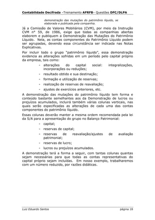Contabilidade Decifrada –Treinamento AFRFB– Questões DFC/DLPA

               demonstração das mutações do patrimônio líquido, se
               elaborada e publicada pela companhia.
Já a Comissão de Valores Mobiliários (CVM), por meio da Instrução
CVM n° 59, de 1986, exige que todas as companhias abertas
elaborem e publiquem a Demonstração das Mutações do Patrimônio
Líquido. Nela, as contas componentes do Patrimônio Líquido podem
ser agrupadas, devendo essa circunstância ser indicada nas Notas
Explicativas.
Por incluir todo o grupo “patrimônio líquido”, essa demonstração
evidencia as alterações sofridas em um período pelo capital próprio
da empresa, tais como:
           -   alterações   do     capital      social:    integralizações,
               incorporações ou reduções;
           -   resultado obtido e sua destinação;
           -   formação e utilização de reservas;
           -   realização de reservas de reavaliação;
           -   ajustes de exercícios anteriores, etc.
A demonstração das mutações do patrimônio líquido tem forma e
conteúdo bastante semelhantes aos da Demonstração de lucros ou
prejuízos acumulados, incluirá também várias colunas verticais, nas
quais serão especificadas as alterações de cada uma das contas
componentes do patrimônio líquido.
Essas colunas deverão manter a mesma ordem recomendada pela lei
da S/A para a apresentação do grupo no Balanço Patrimonial:
           -   capital;
           -   reservas de capital;
           -   reservas     de      reavaliação/ajustes    de        avaliação
               patrimonial;
           -   reservas de lucro;
           -   lucros ou prejuízos acumulados.
A demonstração terá a forma a seguir, com tantas colunas quantas
sejam necessárias para que todas as contas representativas do
capital próprio sejam incluídas. Em nosso exemplo, trabalharemos
com um número reduzido, por razões didáticas.




Luiz Eduardo Santos                                                  página 18
 