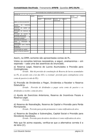 Contabilidade Decifrada –Treinamento AFRFB– Questões DFC/DLPA

                                          demonstração das mutações do patrimônio líquido
período de __/ __/ __ a __/ __/ __
                                capital      Reservas                                            lucros   ou   prejuízos
                                                                                                 acumulados
                                             capital    Reavaliação    Ajustes de    av. lucro
                                                                       patrimonial
saldo no início do exercício

Ajustes     de     exercícios
anteriores
Aumento de capital por
subscrição
Formação de reservas de
capital
Formação de ajustes de
avaliação patrimonial
Reversões/realização       de
reservas e ajustes
Resultado do exercício
Saldo    à  disposição da
assembléia
Destinações para reservas
de lucros
Dividendos
Incorporação ao capital
saldo no final do exercício




Assim, na DMPL somente são apresentadas contas de PL.
Vistos os conceitos teóricos necessários, a seguir, analisaremos – em
separado – cada uma das assertivas do enunciado.
a) Reserva Legal, Reserva de Lucros Acumulados e Provisão para
Contingências.
        Errado. Não há previsão de constituição de Reserva de lucros acumulados
no PL, de acordo com a Lei das S/A e a eventual provisão para contingências seria
conta de passivo (e não de PL).

b) Provisão de Dividendos a Pagar, Dividendos a Receber e Reserva
Estatutária.
         Errado. Provisão de dividendos a pagar seria conta de passivo e os
dividendos a receber, conta de ativo.

c) Ajuste de Exercícios Anteriores, Reserva de Incentivos Fiscais e
Reserva Legal.
         Correto.

d) Reserva de Reavaliação, Reserva de Capital e Provisão para Perda
Permanente.
        Errado. Provisão para perda permanente é conta retificadora de ativo.

e) Reserva de Doações e Subvenções, Capital Social e Provisão para
Devedores Duvidosos.
        Errado. Provisão para devedores duvidosos é conta retificadora de ativo.

Pelo que foi acima exposto, verifica-se que a alternativa correta é a
de letra (C).


Luiz Eduardo Santos                                                                                    página 19
 