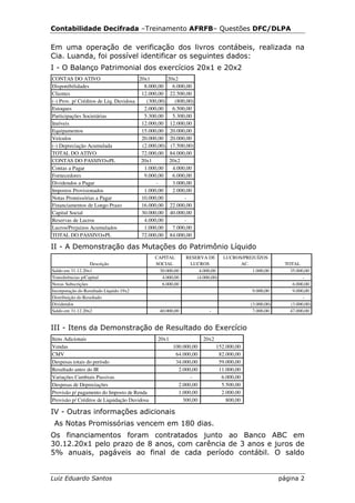 Contabilidade Decifrada –Treinamento AFRFB– Questões DFC/DLPA

Em uma operação de verificação dos livros contábeis, realizada na
Cia. Luanda, foi possível identificar os seguintes dados:
I - O Balanço Patrimonial dos exercícios 20x1 e 20x2
CONTAS DO ATIVO                        20x1           20x2
Disponibilidades                          8.000,00       6.000,00
Clientes                                12.000,00      22.500,00
(-) Prov. p/ Créditos de Liq. Duvidosa     (300,00)       (800,00)
Estoques                                  2.000,00       6.500,00
Participações Societárias                 5.300,00       5.300,00
Imóveis                                 12.000,00      12.000,00
Equipamentos                            15.000,00      20.000,00
Veículos                                20.000,00      20.000,00
(-) Depreciação Acumulada                (2.000,00)     (7.500,00)
TOTAL DO ATIVO                          72.000,00      84.000,00
CONTAS DO PASSIVO+PL                    20x1           20x2
Contas a Pagar                            1.000,00       4.000,00
Fornecedores                              9.000,00       6.000,00
Dividendos a Pagar                             -         3.000,00
Impostos Provisionados                    1.000,00       2.000,00
Notas Promissórias a Pagar              10.000,00             -
Financiamentos de Longo Prazo           16.000,00      22.000,00
Capital Social                          30.000,00      40.000,00
Reservas de Lucros                        4.000,00            -
Lucros/Prejuízos Acumulados               1.000,00       7.000,00
TOTAL DO PASSIVO+PL                     72.000,00      84.000,00

II - A Demonstração das Mutações do Patrimônio Líquido
                                              CAPITAL         RESERVA DE       LUCROS/PREJUÍZOS
                   Descrição                  SOCIAL            LUCROS               AC.               TOTAL
Saldo em 31.12.20x1                            30.000,00           4.000,00              1.000,00        35.000,00
Transferências p/Capital                        4.000,00          (4.000,00)                                   -
Novas Subscrições                               6.000,00                                                  6.000,00
Incorporação do Resultado Líquido 19x2                                                    9.000,00        9.000,00
Distribuição do Resultado                                                                                      -
Dividendos                                                                               (3.000,00)      (3.000,00)
Saldo em 31.12.20x2                             40.000,00               -                 7.000,00       47.000,00


III - Itens da Demonstração de Resultado do Exercício
Itens Adicionais                               20x1                  20x2
Vendas                                                  100.000,00          152.000,00
CMV                                                      64.000,00           82.000,00
Despesas totais do período                               34.000,00           59.000,00
Resultado antes do IR                                     2.000,00           11.000,00
Variações Cambiais Passivas                                    -              6.000,00
Despesas de Depreciações                                  2.000,00            5.500,00
Provisão p/ pagamento do Imposto de Renda                 1.000,00            2.000,00
Provisão p/ Créditos de Liquidação Duvidosa                 300,00              800,00

IV - Outras informações adicionais
 As Notas Promissórias vencem em 180 dias.
Os financiamentos foram contratados junto ao Banco ABC em
30.12.20x1 pelo prazo de 8 anos, com carência de 3 anos e juros de
5% anuais, pagáveis ao final de cada período contábil. O saldo


Luiz Eduardo Santos                                                                                   página 2
 