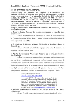 Contabilidade Decifrada –Treinamento AFRFB– Questões DFC/DLPA

(2) COMENTÁRIOS DE ATUALIZAÇÃO.
Posteriormente ao concurso, no processo de convergência das
práticas contábeis brasileiras aos padrões internacionais, ocorreu,
entre outros eventos, (1) a alteração da Lei das S/A (pela Lei n°
11.638, de 2007, e pela Medida Provisória nº 449, de 2008 -
convertida na Lei n° 11.941, de 2009) e (2) a elaboração do
“Pronunciamento Conceitual Básico - Estrutura Conceitual para a
Elaboração e Apresentação das Demonstrações Contábeis”, além de
outros pronunciamentos técnicos.
A seguir, analisaremos cada uma das assertivas do enunciado, à luz
da nova legislação.
a) Reserva Legal, Reserva de Lucros Acumulados e Provisão para
Contingências.
        Errado. Não há previsão de constituição de Reserva de lucros acumulados
no PL, de acordo com a Lei das S/A e a eventual provisão para contingências seria
conta de passivo (e não de PL).

b) Provisão de Dividendos a Pagar, Dividendos a Receber e Reserva
Estatutária.
         Errado. Provisão de dividendos a pagar seria conta de passivo e os
dividendos a receber, conta de ativo.

c) Ajuste de Exercícios Anteriores, Reserva de Incentivos Fiscais e
Reserva Legal.
         Correto – a reserva de incentivos fiscais era apenas uma reserva de lucro
que poderia ser constituída pela companhia, conforme estatuto ou aprovação da
assembléia e era referenciada pela lei como reserva estatutária ou para investimento.
Ocorre que com a alteração da lei, a assertiva ficou mais claramente correta. Com a
introdução do art. 195-a na Lei das S/A, passou a haver reserva de lucro
especificamente denominada “Reserva de incentivos fiscais”, conforme a seguir:

                 Reserva de Incentivos Fiscais
                 (Incluído pela Lei nº 11.638,de 2007)
                        Art. 195-A. A assembléia geral poderá, por
                 proposta dos órgãos de administração, destinar para a
                 reserva de incentivos fiscais a parcela do lucro líquido
                 decorrente de doações ou subvenções governamentais
                 para investimentos, que poderá ser excluída da base de
                 cálculo do dividendo obrigatório (inciso I do caput do
                 art. 202 desta Lei). (Incluído pela Lei nº 11.638,de 2007)
d) Reserva de Reavaliação, Reserva de Capital e Provisão para Perda
Permanente.
        Errado. Provisão para perda permanente é conta retificadora de ativo.




Luiz Eduardo Santos                                                           página 20
 