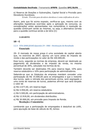 Contabilidade Decifrada –Treinamento AFRFB– Questões DFC/DLPA

e) Reserva de Doações e Subvenções, Capital Social e Provisão para
Devedores Duvidosos.
        Errado. Provisão para devedores duvidosos é conta retificadora de ativo.

Assim, pelo que foi acima exposto, verifica-se que, mesmo com as
alterações legislativas ocorridas após a aplicação do concurso, as
considerações antes apresentadas nos comentários à resolução da
questão continuam sendo as mesmas, ou seja, a alternativa correta
para a questão continua sendo a de letra (C)


      GABARITO

10 - C

2.2.3 STN-2008 (ESAF) Questão 29 – DRE – Destinação do Resultado
      Enunciado

29- O mercado de nossa praça é uma sociedade de capital aberto
que, no exercício de 2007, apurou um lucro antes do imposto de
renda e das participações no valor de R$ 100.000,00.
Esse lucro, segundo as normas da empresa, deverá ser destinado ao
pagamento de dividendos e de imposto de renda, no mesmo
percentual de 30%, calculado nos termos da lei.
Também deverão ser destinados 5% para reserva legal, 10% para
reserva estatutária e 10% para participação de administradores.
Sabendo-se que os Estatutos da empresa mandam conceder uma
participação de R$ 15.000,00 para os empregados e que o restante
dos lucros, após a retirada dos percentuais acima, será segregado a
uma conta de reservas de lucros, podemos afirmar que será lançado
o valor de
a) R$ 2.677,50, em reserva legal.
b) R$ 4.950,00, em reserva estatutária.
c) R$ 5.500,00, em participação de administradores.
d) R$ 12.918,00, em dividendos distribuídos.
e) R$ 30.000,00, em provisão para Imposto de Renda.
      Resolução e Comentários

Lembrando que a participação de empregados é dedutível do LAIR,
para apuração da base de cálculo do IR, temos:




Luiz Eduardo Santos                                                   página 21
 