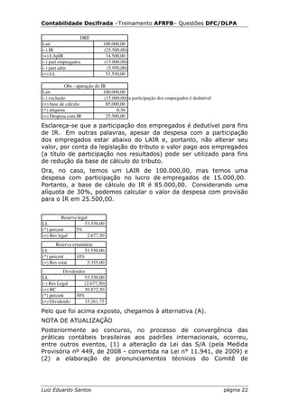 Contabilidade Decifrada –Treinamento AFRFB– Questões DFC/DLPA

                   DRE
Lair                          100.000,00
(-) IR                        (25.500,00)
(=) LApIR                      74.500,00
(-) part empregados           (15.000,00)
(-) part adm                    (5.950,00)
(=) LL                         53.550,00

            Obs - apuração do IR
Lair                           100.000,00
(-) exclusão                    (15.000,00) a participação dos empregados é dedutível
(=) base de cálculo              85.000,00
(*) alíquota                          0,30
(=) Despesa com IR               25.500,00

Esclareça-se que a participação dos empregados é dedutível para fins
de IR. Em outras palavras, apesar da despesa com a participação
dos empregados estar abaixo do LAIR e, portanto, não alterar seu
valor, por conta da legislação do tributo o valor pago aos empregados
(a título de participação nos resultados) pode ser utilizado para fins
de redução da base de cálculo do tributo.
Ora, no caso, temos um LAIR de 100.000,00, mas temos uma
despesa com participação no lucro de empregados de 15.000,00.
Portanto, a base de cálculo do IR é 85.000,00. Considerando uma
alíquota de 30%, podemos calcular o valor da despesa com provisão
para o IR em 25.500,00.


          Reserva legal
LL                   53.550,00
(*) percent      5%
(=) Res legal          2.677,50
       Reserva estatutária
LL                    53.550,00
(*) percent      10%
(=) Res estat          5.355,00
           Dividendos
LL                   53.550,00
(-) Res Legal        (2.677,50)
(=) BC               50.872,50
(*) percent      30%
(=) Dividendo        15.261,75

Pelo que foi acima exposto, chegamos à alternativa (A).
NOTA DE ATUALIZAÇÃO
Posteriormente ao concurso, no processo de convergência das
práticas contábeis brasileiras aos padrões internacionais, ocorreu,
entre outros eventos, (1) a alteração da Lei das S/A (pela Medida
Provisória nº 449, de 2008 - convertida na Lei n° 11.941, de 2009) e
(2) a elaboração de pronunciamentos técnicos do Comitê de




Luiz Eduardo Santos                                                                     página 22
 