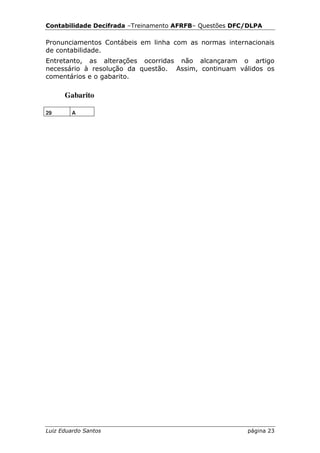 Contabilidade Decifrada –Treinamento AFRFB– Questões DFC/DLPA

Pronunciamentos Contábeis em linha com as normas internacionais
de contabilidade.
Entretanto, as alterações ocorridas não alcançaram o artigo
necessário à resolução da questão. Assim, continuam válidos os
comentários e o gabarito.

      Gabarito

29      A




Luiz Eduardo Santos                                     página 23
 