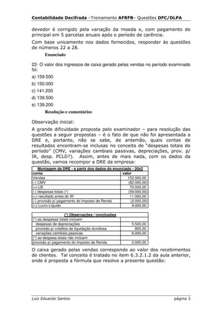Contabilidade Decifrada –Treinamento AFRFB– Questões DFC/DLPA

devedor é corrigido pela variação da moeda x, com pagamento do
principal em 5 parcelas anuais após o período de carência.
Com base unicamente nos dados fornecidos, responder às questões
de números 22 a 28.
       Enunciado

22- O valor dos ingressos de caixa gerado pelas vendas no período examinado
foi:
a) 159.500
b) 150.000
c) 141.200
d) 139.500
e) 139.200
       Resolução e comentários

Observação inicial:
A grande dificuldade proposta pelo examinador – para resolução das
questões a seguir propostas – é o fato de que não foi apresentada a
DRE e, portanto, não se sabe, de antemão, quais contas de
resultados encontram-se inclusas no conceito de “despesas totais do
período” (CMV, variações cambiais passivas, depreciações, prov. p/
IR, desp. PCLD?). Assim, antes de mais nada, com os dados da
questão, vamos recompor a DRE da empresa:
    Montagem da DRE - a partir dos dados do enunciado - 20x2
conta                                           valor
Vendas                                             152.000,00
(-) CMV                                             (82.000,00)
(=) LB                                               70.000,00
(-) despesas totais (*)                             (59.000,00)
(=) resultado antes do IR                            11.000,00
(-) provisão p/ pagamento do Imposto de Renda        (2.000,00)
(=) Lucro Líquido                                     9.000,00

                    (*) Observações / conclusões
(*) as despesas totais incluem
  despesas de depreciações                            5.500,00
  provisão p/ créditos de liquidação duvidosa           800,00
  variações cambiais passivas                         6.000,00
(*) as despesa totais não incluem
provisão p/ pagamento do Imposto de Renda             2.000,00

O caixa gerado pelas vendas corresponde ao valor dos recebimentos
de clientes. Tal conceito é tratado no item 6.3.2.1.2 da aula anterior,
onde é proposta a fórmula que resolve a presente questão:




Luiz Eduardo Santos                                                página 3
 