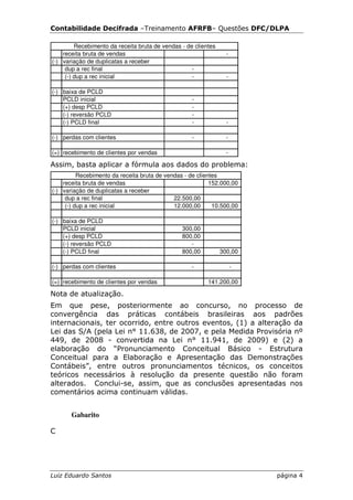 Contabilidade Decifrada –Treinamento AFRFB– Questões DFC/DLPA

         Recebimento da receita bruta de vendas - de clientes
    receita bruta de vendas                                       -
(-) variação de duplicatas a receber
     dup a rec final                                -
     (-) dup a rec inicial                          -             -

(-) baixa de PCLD
    PCLD inicial                                    -
    (+) desp PCLD                                   -
    (-) reversão PCLD                               -
    (-) PCLD final                                  -             -

(-) perdas com clientes                             -             -

(=) recebimento de clientes por vendas                            -

Assim, basta aplicar a fórmula aos dados do problema:
          Recebimento da receita bruta de vendas - de clientes
    receita bruta de vendas                                152.000,00
(-) variação de duplicatas a receber
     dup a rec final                         22.500,00
     (-) dup a rec inicial                   12.000,00      10.500,00

(-) baixa de PCLD
    PCLD inicial                                300,00
    (+) desp PCLD                               800,00
    (-) reversão PCLD                              -
    (-) PCLD final                              800,00          300,00

(-) perdas com clientes                             -                 -

(=) recebimento de clientes por vendas                    141.200,00

Nota de atualização.
Em que pese, posteriormente ao concurso, no processo de
convergência das práticas contábeis brasileiras aos padrões
internacionais, ter ocorrido, entre outros eventos, (1) a alteração da
Lei das S/A (pela Lei n° 11.638, de 2007, e pela Medida Provisória nº
449, de 2008 - convertida na Lei n° 11.941, de 2009) e (2) a
elaboração do “Pronunciamento Conceitual Básico - Estrutura
Conceitual para a Elaboração e Apresentação das Demonstrações
Contábeis”, entre outros pronunciamentos técnicos, os conceitos
teóricos necessários à resolução da presente questão não foram
alterados. Conclui-se, assim, que as conclusões apresentadas nos
comentários acima continuam válidas.


       Gabarito

C




Luiz Eduardo Santos                                                       página 4
 