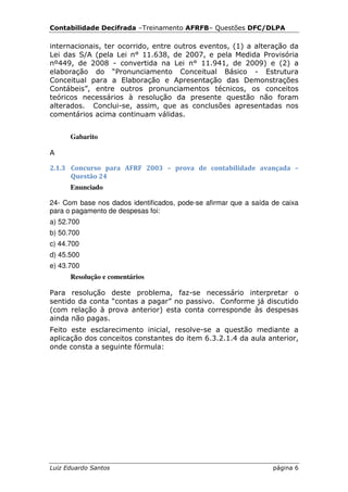 Contabilidade Decifrada –Treinamento AFRFB– Questões DFC/DLPA

internacionais, ter ocorrido, entre outros eventos, (1) a alteração da
Lei das S/A (pela Lei n° 11.638, de 2007, e pela Medida Provisória
nº449, de 2008 - convertida na Lei n° 11.941, de 2009) e (2) a
elaboração do “Pronunciamento Conceitual Básico - Estrutura
Conceitual para a Elaboração e Apresentação das Demonstrações
Contábeis”, entre outros pronunciamentos técnicos, os conceitos
teóricos necessários à resolução da presente questão não foram
alterados. Conclui-se, assim, que as conclusões apresentadas nos
comentários acima continuam válidas.


      Gabarito

A

2.1.3 Concurso para AFRF 2003 – prova de contabilidade avançada –
      Questão 24
      Enunciado

24- Com base nos dados identificados, pode-se afirmar que a saída de caixa
para o pagamento de despesas foi:
a) 52.700
b) 50.700
c) 44.700
d) 45.500
e) 43.700
      Resolução e comentários

Para resolução deste problema, faz-se necessário interpretar o
sentido da conta “contas a pagar” no passivo. Conforme já discutido
(com relação à prova anterior) esta conta corresponde às despesas
ainda não pagas.
Feito este esclarecimento inicial, resolve-se a questão mediante a
aplicação dos conceitos constantes do item 6.3.2.1.4 da aula anterior,
onde consta a seguinte fórmula:




Luiz Eduardo Santos                                               página 6
 