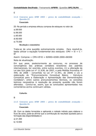 Contabilidade Decifrada –Treinamento AFRFB– Questões DFC/DLPA

E

2.1.4 Concurso para AFRF 2003 – prova de contabilidade avançada –
      Questão 25
      Enunciado

25- No período a empresa efetuou compras de estoques no valor de:
a) 89.500
b) 86.500
c) 85.000
d) 82.000
e) 75.500
      Resolução e comentários

Trata-se de uma questão extremamente simples. Para resolvê-la,
basta utilizar a equação fundamental dos estoques: CMV = Ei + C –
Ef
Assim: Compras = CMV+Ef-Ei = 82000+6500-2000=86500
Nota de atualização.
Em que pese, posteriormente ao concurso, no processo de
convergência das práticas contábeis brasileiras aos padrões
internacionais, ter ocorrido, entre outros eventos, (1) a alteração da
Lei das S/A (pela Lei n° 11.638, de 2007, e pela Medida Provisória nº
449, de 2008 - convertida na Lei n° 11.941, de 2009) e (2) a
elaboração do “Pronunciamento Conceitual Básico - Estrutura
Conceitual para a Elaboração e Apresentação das Demonstrações
Contábeis”, entre outros pronunciamentos técnicos, os conceitos
teóricos necessários à resolução da presente questão não foram
alterados. Conclui-se, assim, que as conclusões apresentadas nos
comentários acima continuam válidas.


      Gabarito

B

2.1.5 Concurso para AFRF 2003 – prova de contabilidade avançada –
      Questão 26
      Enunciado

26- Com os dados fornecidos e aplicando o método indireto para elaborar o
fluxo de caixa, pode-se afirmar que a contribuição do resultado ajustado para a
formação das disponibilidades é:
a) 21.300
b) 12.000


Luiz Eduardo Santos                                                   página 8
 