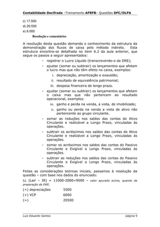 Contabilidade Decifrada –Treinamento AFRFB– Questões DFC/DLPA

c) 17.500
d) 20.500
e) 6.000
      Resolução e comentários

A resolução desta questão demanda o conhecimento da estrutura da
demonstração dos fluxos de caixa pelo método indireto.       Esta
estrutura encontra-se detalhada no item 6.2 da aula anterior, que
segue os passos a seguir apresentados:
             -   registrar o Lucro Líquido (transcrevendo-o da DRE);
             -   ajustar (somar ou subtrair) os lançamentos que afetam
                 o lucro mas que não têm efeito no caixa, exemplos:
                      i. depreciação, amortização e exaustão;
                      ii. resultado de equivalência patrimonial;
                   iii. despesa financeira de longo prazo.
             -   ajustar (somar ou subtrair) os lançamentos que afetam
                 o caixa mas que não pertencem ao resultado
                 operacional, exemplos:
                   iv. ganho e perda na venda, a vista, de imobilizado;
                      v. ganho ou perda na venda a vista de ativo não
                         pertencente ao grupo circulante.
             -   somar as reduções nos saldos das contas do Ativo
                 Circulante e realizável a Longo Prazo, vinculadas às
                 operações.
             -   subtrair os acréscimos nos saldos das contas do Ativo
                 Circulante e realizável a Longo Prazo, vinculadas às
                 operações.
             -   somar os acréscimos nos saldos das contas do Passivo
                 Circulante e Exigível a Longo Prazo, vinculadas às
                 operações.
             -   subtrair as reduções nos saldos das contas do Passivo
                 Circulante e Exigível a Longo Prazo, vinculadas às
                 operações.
Feitas as considerações teóricas iniciais, passamos à resolução da
questão – com base nos dados do enunciado:
LL (Lair – IR) = 11000-2000=9000 – valor apurado acima, quando da
preparação da DRE.
(+) depreciações             5500
(+) VCP                      6000
(=)                          20500



Luiz Eduardo Santos                                                página 9
 