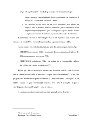Artigo - 28 de julho de 2006 –DOAR: Lógica da apresentação da demonstração


                       (pois a despesa com cabeleireiro implica pagamento ou surgimento de
                       obrigações – o que reduz o valor da “bolsa”);

                   c. ao contrário, se ela entrar em um caixa eletrônico, para efetuar um
                       saque, o total de recursos da bolsa aumentará (pois a contratação de um
                       empréstimo para pagamento após o curto prazo – após o passeio matinal
                       – implica recebimento de dinheiro, o que aumenta o valor da “bolsa”).

          É justamente isto que a demonstração DOAR faz, registra o que ocorreu com

elementos de fora do CCL, permitindo que se deduza o que ocorreu com o CCL.

          Agora, estamos em condições de analisar a razão dos termos origem e aplicações:

      -        ORIGENS (aumentos do CCL) – na verdade são as contrapartidas (créditos) dos

               débitos que causam o aumento do CCL;

      -        APLICAÇÕES (reduções do CCL) – na verdade são as contrapartidas (débitos)

               dos créditos que causam a redução do CCL.

          Repare que, por esta abordagem, os conceitos de crédito e débito estão de acordo

com os conceitos tradicionais de aplicação e origem, vistos anteriormente2. Já foi visto

que, por conta do método das partidas dobradas: (1) para cada débito – aplicação – há um

crédito – origem – de igual valor e que (2) o valor do ativo – total de aplicações – é igual ao

valor do passivo (em sentido amplo) – total de origens.

          A seguir, representamos matematicamente a igualdade acima descrita:




          2
              Conforme capítulo 03 deste curso.
          Professor: Luiz Eduardo Santos                                          Página 10 de 12
 