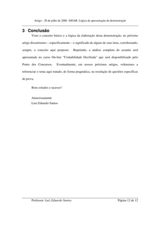 Artigo - 28 de julho de 2006 –DOAR: Lógica da apresentação da demonstração


3 Conclusão
       Visto o conceito básico e a lógica da elaboração desta demonstração, no próximo

artigo discutiremos – especificamente – o significado de alguns de seus itens, corroborando,

sempre, o conceito aqui proposto.          Repetindo, a análise completa do assunto será

apresentada no curso On-line “Contabilidade Decifrada” que será disponibilizado pelo

Ponto dos Concursos.          Eventualmente, em nossos próximos artigos, voltaremos a

referenciar o tema aqui tratado, de forma pragmática, na resolução de questões específicas

de prova.

       Bons estudos e sucesso!


       Atenciosamente
       Luiz Eduardo Santos




       Professor: Luiz Eduardo Santos                                          Página 12 de 12
 