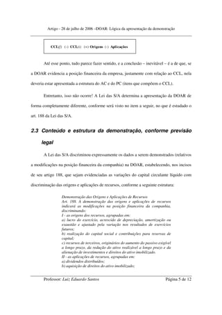 Artigo - 28 de julho de 2006 –DOAR: Lógica da apresentação da demonstração



           CCL(f) (-) CCL(i) (=) Origens (-) Aplicações



       Até esse ponto, tudo parece fazer sentido, e a conclusão – inevitável – é a de que, se

a DOAR evidencia a posição financeira da empresa, justamente com relação ao CCL, nela

deveria estar apresentada a estrutura do AC e do PC (itens que compõem o CCL).

       Entretanto, isso não ocorre! A Lei das S/A determina a apresentação da DOAR de

forma completamente diferente, conforme será visto no item a seguir, no que é estudado o

art. 188 da Lei das S/A.


2.3 Conteúdo e estrutura da demonstração, conforme previsão

      legal

       A Lei das S/A discriminou expressamente os dados a serem demonstrados (relativos

a modificações na posição financeira da companhia) na DOAR, estabelecendo, nos incisos

de seu artigo 188, que sejam evidenciadas as variações do capital circulante líquido com

discriminação das origens e aplicações de recursos, conforme a seguinte estrutura:

                 Demonstração das Origens e Aplicações de Recursos
                 Art. 188. A demonstração das origens e aplicações de recursos
                 indicará as modificações na posição financeira da companhia,
                 discriminando:
                 I - as origens dos recursos, agrupadas em:
                 a) lucro do exercício, acrescido de depreciação, amortização ou
                 exaustão e ajustado pela variação nos resultados de exercícios
                 futuros;
                 b) realização do capital social e contribuições para reservas de
                 capital;
                 c) recursos de terceiros, originários do aumento do passivo exigível
                 a longo prazo, da redução do ativo realizável a longo prazo e da
                 alienação de investimentos e direitos do ativo imobilizado.
                 II - as aplicações de recursos, agrupadas em:
                 a) dividendos distribuídos;
                 b) aquisição de direitos do ativo imobilizado;


       Professor: Luiz Eduardo Santos                                            Página 5 de 12
 