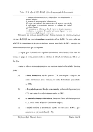 Artigo - 28 de julho de 2006 –DOAR: Lógica da apresentação da demonstração


                    c) aumento do ativo realizável a longo prazo, dos investimentos e
                    do ativo diferido;
                    d) redução do passivo exigível a longo prazo.
                    III - o excesso ou insuficiência das origens de recursos em relação
                    às aplicações, representando aumento ou redução do capital
                    circulante líquido;
                    IV - os saldos, no início e no fim do exercício, do ativo e passivo
                    circulantes, o montante do capital circulante líquido e o seu
                    aumento ou redução durante o exercício.
       Para quem não conhece, parece loucura! De uma maneira, em princípio, ilógica, a

estrutura da DOAR não comporta nenhum elemento do AC ou do PC. Em outras palavras,

a DOAR é uma demonstração que se destina a mostrar a evolução do CCL, mas que não

apresenta qualquer item que o componha.

       A seguir, para confirmar essa aparente incoerência, analisaremos cada uma das

contas, ou grupo de contas, referenciadas na estrutura da DOAR, prevista no art. 188 da Lei

das S/A:

       - entre as origens, nenhuma das contas (ou grupo de contas) referenciadas faz parte

do CCL:

       a)          o lucro do exercício não faz parte do CCL, nem sequer é composto por

                   contas patrimoniais, pois é formado por contas de resultado, apresentadas

                   na DRE;

       b)          a depreciação, a amortização ou a exaustão também não fazem parte do

                   CCL, são contas de resultado (apresentadas na DRE)

       c)          os resultados de exercícios futuros, da mesma forma, não fazem parte do

                   CCL, sendo contas de passivo (em sentido amplo);

       d)          o capital social e as reservas de capital não são contas do CCL, pois

                   pertencem ao patrimônio líquido - PL;

       Professor: Luiz Eduardo Santos                                              Página 6 de 12
 