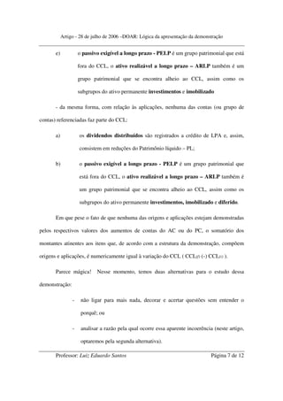 Artigo - 28 de julho de 2006 –DOAR: Lógica da apresentação da demonstração


       e)            o passivo exigível a longo prazo - PELP é um grupo patrimonial que está

                     fora do CCL, o ativo realizável a longo prazo – ARLP também é um

                     grupo patrimonial que se encontra alheio ao CCL, assim como os

                     subgrupos do ativo permanente investimentos e imobilizado

       - da mesma forma, com relação às aplicações, nenhuma das contas (ou grupo de

contas) referenciadas faz parte do CCL:

       a)            os dividendos distribuídos são registrados a crédito de LPA e, assim,

                     consistem em reduções do Patrimônio líquido – PL;

       b)            o passivo exigível a longo prazo - PELP é um grupo patrimonial que

                     está fora do CCL, o ativo realizável a longo prazo – ARLP também é

                     um grupo patrimonial que se encontra alheio ao CCL, assim como os

                     subgrupos do ativo permanente investimentos, imobilizado e diferido.

       Em que pese o fato de que nenhuma das origens e aplicações estejam demonstradas

pelos respectivos valores dos aumentos de contas do AC ou do PC, o somatório dos

montantes atinentes aos itens que, de acordo com a estrutura da demonstração, compõem

origens e aplicações, é numericamente igual à variação do CCL ( CCL(f) (-) CCL(i) ).

       Parece mágica!        Nesse momento, temos duas alternativas para o estudo dessa

demonstração:

                 -    não ligar para mais nada, decorar e acertar questões sem entender o

                      porquê; ou

                 -    analisar a razão pela qual ocorre essa aparente incoerência (neste artigo,

                      optaremos pela segunda alternativa).

       Professor: Luiz Eduardo Santos                                            Página 7 de 12
 