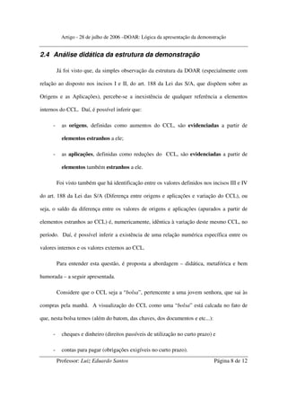 Artigo - 28 de julho de 2006 –DOAR: Lógica da apresentação da demonstração


2.4 Análise didática da estrutura da demonstração

         Já foi visto que, da simples observação da estrutura da DOAR (especialmente com

relação ao disposto nos incisos I e II, do art. 188 da Lei das S/A, que dispõem sobre as

Origens e as Aplicações), percebe-se a inexistência de qualquer referência a elementos

internos do CCL. Daí, é possível inferir que:

     -     as origens, definidas como aumentos do CCL, são evidenciadas a partir de

           elementos estranhos a ele;

     -     as aplicações, definidas como reduções do CCL, são evidenciadas a partir de

           elementos também estranhos a ele.

         Foi visto também que há identificação entre os valores definidos nos incisos III e IV

do art. 188 da Lei das S/A (Diferença entre origens e aplicações e variação do CCL), ou

seja, o saldo da diferença entre os valores de origens e aplicações (apurados a partir de

elementos estranhos ao CCL) é, numericamente, idêntica à variação deste mesmo CCL, no

período. Daí, é possível inferir a existência de uma relação numérica específica entre os

valores internos e os valores externos ao CCL.

         Para entender esta questão, é proposta a abordagem – didática, metafórica e bem

humorada – a seguir apresentada.

         Considere que o CCL seja a “bolsa”, pertencente a uma jovem senhora, que sai às

compras pela manhã. A visualização do CCL como uma “bolsa” está calcada no fato de

que, nesta bolsa temos (além do batom, das chaves, dos documentos e etc...):

     -     cheques e dinheiro (direitos passíveis de utilização no curto prazo) e

     -     contas para pagar (obrigações exigíveis no curto prazo).
         Professor: Luiz Eduardo Santos                                         Página 8 de 12
 