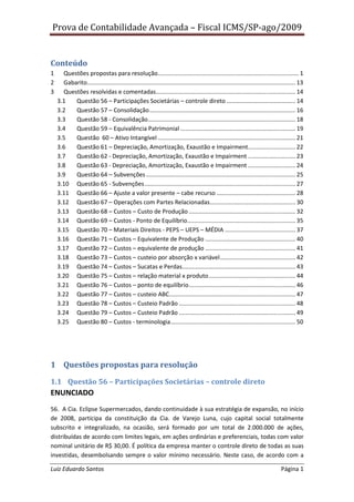 Prova de Contabilidade Avançada – Fiscal ICMS/SP-ago/2009


Conteúdo
1     Questões propostas para resolução...................................................................................... 1
2     Gabarito............................................................................................................................... 13
3     Questões resolvidas e comentadas ..................................................................................... 14
    3.1   Questão 56 – Participações Societárias – controle direto .......................................... 14
    3.2   Questão 57 – Consolidação ......................................................................................... 16
    3.3   Questão 58 - Consolidação.......................................................................................... 18
    3.4   Questão 59 – Equivalência Patrimonial ...................................................................... 19
    3.5   Questão 60 – Ativo Intangível .................................................................................... 21
    3.6   Questão 61 – Depreciação, Amortização, Exaustão e Impairment............................. 22
    3.7   Questão 62 - Depreciação, Amortização, Exaustão e Impairment ............................. 23
    3.8   Questão 63 - Depreciação, Amortização, Exaustão e Impairment ............................. 24
    3.9   Questão 64 – Subvenções ........................................................................................... 25
    3.10 Questão 65 - Subvenções ............................................................................................ 27
    3.11 Questão 66 – Ajuste a valor presente – cabe recurso ................................................ 28
    3.12 Questão 67 – Operações com Partes Relacionadas .................................................... 30
    3.13 Questão 68 – Custos – Custo de Produção ................................................................. 32
    3.14 Questão 69 – Custos - Ponto de Equilíbrio.................................................................. 35
    3.15 Questão 70 – Materiais Direitos - PEPS – UEPS – MÉDIA ........................................... 37
    3.16 Questão 71 – Custos – Equivalente de Produção ....................................................... 40
    3.17 Questão 72 – Custos – equivalente de produção ....................................................... 41
    3.18 Questão 73 – Custos – custeio por absorção x variável .............................................. 42
    3.19 Questão 74 – Custos – Sucatas e Perdas ..................................................................... 43
    3.20 Questão 75 – Custos – relação material x produto ..................................................... 44
    3.21 Questão 76 – Custos – ponto de equilíbrio ................................................................. 46
    3.22 Questão 77 – Custos – custeio ABC............................................................................. 47
    3.23 Questão 78 – Custos – Custeio Padrão ....................................................................... 48
    3.24 Questão 79 – Custos – Custeio Padrão ....................................................................... 49
    3.25 Questão 80 – Custos - terminologia ............................................................................ 50




1 Questões propostas para resolução

1.1 Questão 56 – Participações Societárias – controle direto
ENUNCIADO
56. A Cia. Eclipse Supermercados, dando continuidade à sua estratégia de expansão, no início
de 2008, participa da constituição da Cia. de Varejo Luna, cujo capital social totalmente
subscrito e integralizado, na ocasião, será formado por um total de 2.000.000 de ações,
distribuídas de acordo com limites legais, em ações ordinárias e preferenciais, todas com valor
nominal unitário de R$ 30,00. É política da empresa manter o controle direto de todas as suas
investidas, desembolsando sempre o valor mínimo necessário. Neste caso, de acordo com a

Luiz Eduardo Santos                                                                                                                Página 1
 