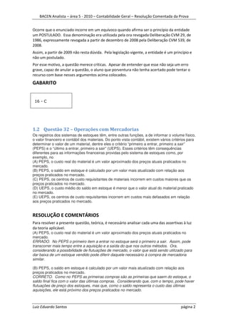 BACEN Analista – área 5 - 2010 – Contabilidade Geral – Resolução Comentada da Prova


Ocorre que o enunciado incorre em um equívoco quando afirma ser o princípio da entidade
um POSTULADO. Essa denominação era utilizada pela ora revogada Deliberação CVM 29, de
1986, expressamente revogada a partir de dezembro de 2008 pela Deliberação CVM 539, de
2008.
Assim, a partir de 2009 não resta dúvida. Pela legislação vigente, a entidade é um princípio e
não um postulado.
Por esse motivo, a questão merece críticas. Apesar de entender que esse não seja um erro
grave, capaz de anular a questão, o aluno que porventura não tenha acertado pode tentar o
recurso com base nesses argumentos acima colocados.
GABARITO


 16 - C




1.2 Questão 32 – Operações com Mercadorias
Os registros dos sistemas de estoques têm, entre outras funções, a de informar o volume físico,
o valor financeiro e contábil dos materiais. Do ponto vista contábil, existem vários critérios para
determinar o valor de um material, dentre eles o critério “primeiro a entrar, primeiro a sair”
(PEPS) e o “último a entrar, primeiro a sair” (UEPS). Esses critérios têm consequências
diferentes para as informações financeiras providas pelo sistema de estoques como, por
exemplo, no
(A) PEPS, o custo real do material é um valor aproximado dos preços atuais praticados no
mercado.
(B) PEPS, o saldo em estoque é calculado por um valor mais atualizado com relação aos
preços praticados no mercado.
(C) PEPS, os centros de custo requisitantes de materiais incorrem em custos maiores que os
preços praticados no mercado.
(D) UEPS, o custo médio do saldo em estoque é menor que o valor atual do material praticado
no mercado.
(E) UEPS, os centros de custo requisitantes incorrem em custos mais defasados em relação
aos preços praticados no mercado.


RESOLUÇÃO E COMENTÁRIOS
Para resolver a presente questão, teórica, é necessário analisar cada uma das assertivas à luz
da teoria aplicável.
(A) PEPS, o custo real do material é um valor aproximado dos preços atuais praticados no
mercado.
ERRADO. No PEPS o primeiro item a entrar no estoque será o primeiro a sair. Assim, pode
transcorrer mais tempo entre a aquisição e a saída do que nos outros métodos. Ora,
considerando a possibilidade de flutuações de mercado, o valor que está sendo utilizado para
dar baixa de um estoque vendido pode diferir daquele necessário à compra de mercadoria
similar.

(B) PEPS, o saldo em estoque é calculado por um valor mais atualizado com relação aos
preços praticados no mercado.
CORRETO. Como no PEPS as primeiras compras são as primeiras que saem do estoque, o
saldo final fica com o valor das últimas compras. Considerando que, com o tempo, pode haver
flutuações de preço dos estoques, mas que, como o saldo representa o custo das últimas
aquisições, ele está próximo dos preços praticados no mercado.



Luiz Eduardo Santos                                                                       página 2
 
