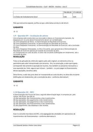 Contabilidade Bancária – Cosif – BACEN – Analista – área 3


                                                                          796.000,00 575.000,00

(=) Índice de Endividamento Geral                                         0,83       0,81


Pelo que está acima exposto, verifica-se que a alternativa correta é a de letra E.

GABARITO
8-E

1.9 Questão 09 – Avaliação de ativos
Uma empresa está construindo sua nova sede e obteve um financiamento bancário. As
despesas com os juros desse financiamento devem ser contabilizadas
(A) como Despesas de Obras, na Demonstração do Resultado do Exercício.
(B) como Despesas Financeiras, na Demonstração do Resultado do Exercício.
(C) como Despesas Financeiras, na Demonstração do Resultado do Exercício, até a conclusão
da obra.
(D) como Despesas Antecipadas, no Ativo Circulante, para apropriá-las à Demonstração do
Resultado do Exercício apenas por ocasião da conclusão da obra.
(E) incorporando ao custo da obra, no ativo não circulante (Edificações em Andamento), até a
conclusão da obra.
RESOLUÇÃO
Trata-se da aplicação do critério do registro pelo valor original: um elemento entra no
patrimônio pelo valor transacionado com terceiros. Ora, na construção, o valor que é gasto
corresponde não somente à aquisição de insumos, mas também os acessórios necessários a
essa aquisição (ex. frete, seguro) que incluem – também – os juros pagos no financiamento
dessas aquisições, durante a obra.

Dessa forma, o valor dos juros deve ser incorporando ao custo da obra, no ativo não circulante
(Edificações em Andamento), até a conclusão da obra – conforme alternativa E.

GABARITO
9-E



1.10 Questão 10 – DFC
A Demonstração dos Fluxos de Caixa, segundo determinação legal, é composta por, pelo
menos, três fluxos, que são os
(A) das operações, dos financiamentos e dos investimentos.
(B) das operações, dos pagamentos e dos recebimentos.
(C) das aplicações, dos pagamentos e dos investimentos.
(D) das aplicações, dos financiamentos e dos recebimentos.
(E) dos pagamentos, das despesas e das receitas.

RESOLUÇÃO
Esse é o conceito mais básico de DFC, o da segregação das atividades em operacional, de
investimentos e de financiamentos – conforme alternativa A.




Luiz Eduardo Santos e Heitor Lima Júnior                                             Página 11
 