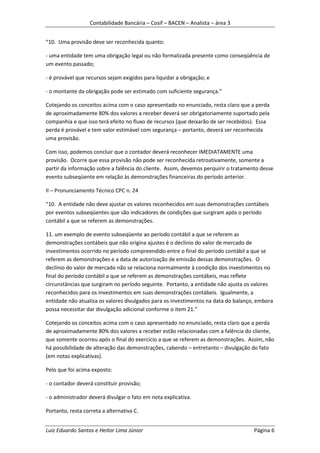 Contabilidade Bancária – Cosif – BACEN – Analista – área 3


“10. Uma provisão deve ser reconhecida quanto:

- uma entidade tem uma obrigação legal ou não formalizada presente como conseqüência de
um evento passado;

- é provável que recursos sejam exigidos para liquidar a obrigação; e

- o montante da obrigação pode ser estimado com suficiente segurança.”

Cotejando os conceitos acima com o caso apresentado no enunciado, resta claro que a perda
de aproximadamente 80% dos valores a receber deverá ser obrigatoriamente suportado pela
companhia e que isso terá efeito no fluxo de recursos (que deixarão de ser recebidos). Essa
perda é provável e tem valor estimável com segurança – portanto, deverá ser reconhecida
uma provisão.

Com isso, podemos concluir que o contador deverá reconhecer IMEDIATAMENTE uma
provisão. Ocorre que essa provisão não pode ser reconhecida retroativamente, somente a
partir da informação sobre a falência do cliente. Assim, devemos perquirir o tratamento desse
evento subseqüente em relação às demonstrações financeiras do período anterior.

II – Pronunciamento Técnico CPC n. 24

“10. A entidade não deve ajustar os valores reconhecidos em suas demonstrações contábeis
por eventos subseqüentes que são indicadores de condições que surgiram após o período
contábil a que se referem as demonstrações.

11. um exemplo de evento subseqüente ao período contábil a que se referem as
demonstrações contábeis que não origina ajustes é o declínio do valor de mercado de
investimentos ocorrido no período compreendido entre o final do período contábil a que se
referem as demonstrações e a data de autorização de emissão dessas demonstrações. O
declínio do valor de mercado não se relaciona normalmente à condição dos investimentos no
final do período contábil a que se referem as demonstrações contábeis, mas reflete
circunstâncias que surgiram no período seguinte. Portanto, a entidade não ajusta os valores
reconhecidos para os investimentos em suas demonstrações contábeis. Igualmente, a
entidade não atualiza os valores divulgados para os investimentos na data do balanço, embora
possa necessitar dar divulgação adicional conforme o item 21.”

Cotejando os conceitos acima com o caso apresentado no enunciado, resta claro que a perda
de aproximadamente 80% dos valores a receber estão relacionadas com a falência do cliente,
que somente ocorreu após o final do exercício a que se referem as demonstrações. Assim, não
há possibilidade de alteração das demonstrações, cabendo – entretanto – divulgação do fato
(em notas explicativas).

Pelo que foi acima exposto:

- o contador deverá constituir provisão;

- o administrador deverá divulgar o fato em nota explicativa.

Portanto, resta correta a alternativa C.


Luiz Eduardo Santos e Heitor Lima Júnior                                             Página 6
 