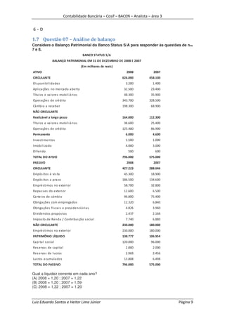 Contabilidade Bancária – Cosif – BACEN – Analista – área 3


6-D

1.7 Questão 07 – Análise de balanço
Considere o Balanço Patrimonial do Banco Status S/A para responder às questões de nos
7 e 8.
                                         BANCO STATUS S/A
                  BALANÇO PATRIMONIAL EM 31 DE DEZEMBRO DE 2008 E 2007
                                        (Em milhares de reais)
ATIVO                                                              2008        2007
CIRCULANTE                                                       626.000    458.100
Di s poni bi l i da des                                            3.200      1.400
Apl i ca ções no merca do a berto                                 32.500     23.400
Títul os e va l ores mobi l i á ri os                             48.300     35.900
Opera ções de crédi to                                           343.700    328.500
Câ mbi o a receber                                               198.300     68.900
NÃO CIRCULANTE
Realizável a longo prazo                                         164.000    112.300
Títul os e va l ores mobi l i á ri os                             38.600     25.400
Opera ções de crédi to                                           125.400     86.900
Permanente                                                         6.000      4.600
Inves ti mentos                                                    1.500      1.000
Imobi l i za do                                                    4.000      3.000
Di feri do                                                          500         600
TOTAL DO ATIVO                                                   796.000    575.000
PASSIVO                                                            2008        2007
CIRCULANTE                                                       427.223    288.046
Depós i tos à vi s ta                                             45.300     18.900
Depós i tos a prazo                                              186.500    134.600
Emprés ti mos no exteri or                                        58.700     32.800
Repa s s es do exteri or                                          12.600      6.500
Ca rtei ra de câmbi o                                             96.800     75.400
Obriga ções com emprega dos                                       12.320      6.840
Obriga ções fi s ca i s e previ denci á ri as                      4.826      3.960
Di vi dendos propos tos                                            2.437      2.166
Impos to de Renda / Contri bui çã o s oci al                       7.740      6.880
NÃO CIRCULANTE                                                   230.000    180.000
Emprés ti mos no exteri or                                       230.000    180.000
PATRIMÔNIO LÍQUIDO                                               138.777    106.954
Ca pi tal s oci al                                               120.000     96.000
Res ervas de ca pi tal                                             2.000      2.000
Res ervas de l ucros                                               2.969      2.456
Lucros a cumul a dos                                              13.808      6.498
TOTAL DO PASSIVO                                                 796.000    575.000

Qual a liquidez corrente em cada ano?
(A) 2008 = 1,20 ; 2007 = 1,22
(B) 2008 = 1,20 ; 2007 = 1,59
(C) 2008 = 1,22 ; 2007 = 1,20



Luiz Eduardo Santos e Heitor Lima Júnior                                               Página 9
 
