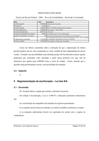 PONTO DOS CONCURSOS

  Técnico da Receita Federal – 2006 – Prova de Contabilidade – Resolvida e Comentada

Item                                  valor          comentários
a) Valor original:                      15.000,00    informado pelo enunciado
b) Vida útil:                               120,00   meses
c) Valor residual:                        3.000,00   20% de 15.000,00 (informado pelo enunciado)
d) Valor depreciável:                   12.000,00    Valor original – Valor residual
e) Taxa de depreciação                   0,008333    1/120 meses
f) Despesa de depreciação (mensal):         100,00   Valor depreciável (*) Taxa de depreciação
g) prazo de utilização - em meses               91dez meses no primeiro ano, nove no último e seis anos inteiros
                                                  Taxa de depreciação mensal (*) Prazo de utilização em meses - Obs: na questão
h) Depreciação acumulada:                9.100,00 foi considerada a depreciação do último mês (Set/06)
i) Valor Contábil:                       5.900,00 Valor original (-) Depreciação Acumulada



        Como um último comentário cabe a colocação de que a depreciação do último
período poderia não ter sido considerada no valor contábil do bem (dependendo do dia da
venda). Contudo, essa possibilidade resta afastada porque não há alternativa (entre aquelas
propostas) que contemple valor calculado a partir dessa premissa (ou seja, não há
alternativa que aponte para 6.000,00 como o valor da venda). Assim, entendo que a
questão esteja perfeitamente correta, sem necessidade de anulação.


4.3    Gabarito
        A


5 Regulamentação da escrituração – Lei das S/A

5.1    Enunciado
        05- Assinale abaixo a opção que contém a afirmativa incorreta.

        Em relação à Escrituração, a Lei n. 6.404/76 e alterações pertinentes determinam
que

        a) a escrituração da companhia será mantida em registros permanentes.

        b) os registros devem observar métodos ou critérios contábeis uniformes no tempo.

        c) as mutações patrimoniais devem ser registradas de acordo com o regime de
competência.




Professor: Luiz Eduardo Santos                                                                     Página 10 de 30
 