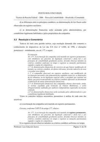 PONTO DOS CONCURSOS

  Técnico da Receita Federal – 2006 – Prova de Contabilidade – Resolvida e Comentada

       d) as diferenças entre os princípios contábeis e as determinações de leis fiscais serão
observadas em registros auxiliares.

       e) as demonstrações financeiras serão assinadas pelos administradores, por
contabilistas legalmente habilitados e pelos proprietários da companhia.


5.2   Resolução e Comentários
       Trata-se de mais uma questão teórica, cuja resolução demanda (tão somente) o
conhecimento de dispositivos da Lei das S/A (Lei n° 6.404, de 1996, e alterações
posteriores) – notadamente, seu art. 177, a seguir:

                  Escrituração
                  Art. 177. A escrituração da companhia será mantida em registros permanentes,
                  com obediência aos preceitos da legislação comercial e desta Lei e aos
                  princípios de contabilidade geralmente aceitos, devendo observar métodos ou
                  critérios contábeis uniformes no tempo e registrar as mutações patrimoniais
                  segundo o regime de competência.
                  § 1º As demonstrações financeiras do exercício em que houver modificação de
                  métodos ou critérios contábeis, de efeitos relevantes, deverão indicá-la em nota
                  e ressaltar esses efeitos.
                  § 2º A companhia observará em registros auxiliares, sem modificação da
                  escrituração mercantil e das demonstrações reguladas nesta Lei, as disposições
                  da lei tributária, ou de legislação especial sobre a atividade que constitui seu
                  objeto, que prescrevam métodos ou critérios contábeis diferentes ou determinem
                  a elaboração de outras demonstrações financeiras.
                  § 3º As demonstrações financeiras das companhias abertas observarão, ainda,
                  as normas expedidas pela Comissão de Valores Mobiliários, e serão
                  obrigatoriamente auditadas por auditores independentes registrados na mesma
                  comissão.
                  § 4º As demonstrações financeiras serão assinadas pelos administradores e por
                  contabilistas legalmente habilitados.
       Vistos os conceitos teóricos necessários, passaremos à análise de cada uma das
assertivas:

       a) a escrituração da companhia será mantida em registros permanentes.

       Correto, conforme CAPUT do artigo 177, abaixo:

                  Art. 177. A escrituração da companhia será mantida em registros permanentes,
                  com obediência aos preceitos da legislação comercial e desta Lei e aos
                  princípios de contabilidade geralmente aceitos, devendo observar métodos ou
                  critérios contábeis uniformes no tempo e registrar as mutações patrimoniais
                  segundo o regime de competência.
       b) os registros devem observar métodos ou critérios contábeis uniformes no tempo.
Professor: Luiz Eduardo Santos                                                  Página 11 de 30
 