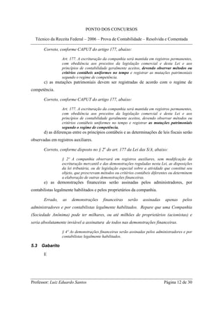 PONTO DOS CONCURSOS

  Técnico da Receita Federal – 2006 – Prova de Contabilidade – Resolvida e Comentada

       Correto, conforme CAPUT do artigo 177, abaixo:

                 Art. 177. A escrituração da companhia será mantida em registros permanentes,
                 com obediência aos preceitos da legislação comercial e desta Lei e aos
                 princípios de contabilidade geralmente aceitos, devendo observar métodos ou
                 critérios contábeis uniformes no tempo e registrar as mutações patrimoniais
                 segundo o regime de competência.
       c) as mutações patrimoniais devem ser registradas de acordo com o regime de
competência.

       Correto, conforme CAPUT do artigo 177, abaixo:

                 Art. 177. A escrituração da companhia será mantida em registros permanentes,
                 com obediência aos preceitos da legislação comercial e desta Lei e aos
                 princípios de contabilidade geralmente aceitos, devendo observar métodos ou
                 critérios contábeis uniformes no tempo e registrar as mutações patrimoniais
                 segundo o regime de competência.
       d) as diferenças entre os princípios contábeis e as determinações de leis fiscais serão
observadas em registros auxiliares.

       Correto, conforme disposto no § 2o do art. 177 da Lei das S/A, abaixo:

                 § 2º A companhia observará em registros auxiliares, sem modificação da
                 escrituração mercantil e das demonstrações reguladas nesta Lei, as disposições
                 da lei tributária, ou de legislação especial sobre a atividade que constitui seu
                 objeto, que prescrevam métodos ou critérios contábeis diferentes ou determinem
                 a elaboração de outras demonstrações financeiras.
       e) as demonstrações financeiras serão assinadas pelos administradores, por
contabilistas legalmente habilitados e pelos proprietários da companhia.

       Errado,    as   demonstrações      financeiras    serão    assinadas     apenas     pelos
administradores e por contabilistas legalmente habilitados. Repare que uma Companhia
(Sociedade Anônima) pode ter milhares, ou até milhões de proprietários (acionistas) e
seria absolutamente inviável a assinatura de todos nas demonstrações financeiras.

                 § 4º As demonstrações financeiras serão assinadas pelos administradores e por
                 contabilistas legalmente habilitados.

5.3   Gabarito
       E




Professor: Luiz Eduardo Santos                                                 Página 12 de 30
 