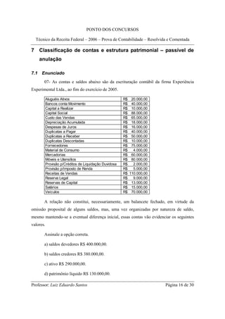 PONTO DOS CONCURSOS

  Técnico da Receita Federal – 2006 – Prova de Contabilidade – Resolvida e Comentada

7 Classificação de contas e estrutura patrimonial – passível de
      anulação

7.1   Enunciado
       07- As contas e saldos abaixo são da escrituração contábil da firma Experiência
Experimental Ltda., ao fim do exercício de 2005.

           Aluguéis Ativos                              R$    20.000,00
           Bancos conta Movimento                       R$    40.000,00
           Capital a Realizar                           R$    10.000,00
           Capital Social                               R$    88.000,00
           Custo das Vendas                             R$    65.000,00
           Depreciação Acumulada                        R$    18.000,00
           Despesas de Juros                            R$    16.000,00
           Duplicatas a Pagar                           R$    40.000,00
           Duplicatas a Receber                         R$    50.000,00
           Duplicatas Descontadas                       R$    10.000,00
           Fornecedores                                 R$    75.000,00
           Material de Consumo                          R$     4.000,00
           Mercadorias                                  R$    60.000,00
           Móveis e Utensílios                          R$    80.000,00
           Provisão p/Créditos de Liquidação Duvidosa   R$     2.000,00
           Provisão p/Imposto de Renda                  R$     5.000,00
           Receitas de Vendas                           R$   110.000,00
           Reserva Legal                                R$     9.000,00
           Reservas de Capital                          R$    13.000,00
           Salários                                     R$    15.000,00
           Veículos                                     R$    70.000,00

       A relação não constitui, necessariamente, um balancete fechado, em virtude da
omissão proposital de alguns saldos, mas, uma vez organizadas por natureza de saldo,
mesmo mantendo-se a eventual diferença inicial, essas contas vão evidenciar os seguintes
valores.

       Assinale a opção correta.

       a) saldos devedores R$ 400.000,00.

       b) saldos credores R$ 380.000,00.

       c) ativo R$ 290.000,00.

       d) patrimônio líquido R$ 130.000,00.

Professor: Luiz Eduardo Santos                                            Página 16 de 30
 