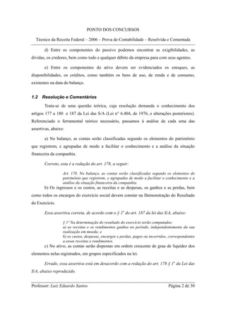 PONTO DOS CONCURSOS

  Técnico da Receita Federal – 2006 – Prova de Contabilidade – Resolvida e Comentada

       d) Entre os componentes do passivo podemos encontrar as exigibilidades, as
dívidas, os credores, bem como todo e qualquer débito da empresa para com seus agentes.

       e) Entre os componentes do ativo devem ser evidenciados os estoques, as
disponibilidades, os créditos, como também os bens de uso, de renda e de consumo,
existentes na data do balanço.


1.2   Resolução e Comentários
       Trata-se de uma questão teórica, cuja resolução demanda o conhecimento dos
artigos 177 a 180 e 187 da Lei das S/A (Lei n° 6.404, de 1976, e alterações posteriores).
Referenciado o ferramental teórico necessário, passamos à análise de cada uma das
assertivas, abaixo:

       a) No balanço, as contas serão classificadas segundo os elementos do patrimônio
que registrem, e agrupadas de modo a facilitar o conhecimento e a análise da situação
financeira da companhia.

       Correto, esta é a redação do art. 178, a seguir:

                  Art. 178. No balanço, as contas serão classificadas segundo os elementos do
                  patrimônio que registrem, e agrupadas de modo a facilitar o conhecimento e a
                  análise da situação financeira da companhia.
       b) Os ingressos e os custos, as receitas e as despesas, os ganhos e as perdas, bem
como todos os encargos do exercício social devem constar na Demonstração do Resultado
do Exercício.

       Essa assertiva correta, de acordo com o § 1o do art. 187 da lei das S/A, abaixo:

                  § 1º Na determinação do resultado do exercício serão computados:
                  a) as receitas e os rendimentos ganhos no período, independentemente da sua
                  realização em moeda; e
                  b) os custos, despesas, encargos e perdas, pagos ou incorridos, correspondentes
                  a essas receitas e rendimentos.
       c) No ativo, as contas serão dispostas em ordem crescente de grau de liquidez dos
elementos nelas registrados, em grupos especificados na lei.

       Errado, essa assertiva está em desacordo com a redação do art. 178 § 1o da Lei das
S/A, abaixo reproduzido.


Professor: Luiz Eduardo Santos                                                   Página 2 de 30
 