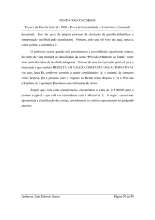 PONTO DOS CONCURSOS

  Técnico da Receita Federal – 2006 – Prova de Contabilidade – Resolvida e Comentada

descartada. Isso faz parte do próprio processo de resolução da questão (identificar a
interpretação escolhida pelo examinador). Portanto, pelo que foi visto até aqui, restaria,
como correta, a alternativa C.

       O problema ocorre quando nós consideramos a possibilidade (igualmente correta,
do ponto de vista técnico) de classificação da conta “Provisão p/Imposto de Renda” como
uma conta devedora de resultado (despesa). Trata-se de uma interpretação possível para o
enunciado e que também RESULTA EM VALOR CONSTANTE DAS ALTERNATIVAS
(no caso, letra E), conforme veremos a seguir considerando: (a) o material de consumo
como despesa, (b) a provisão para o Imposto de Renda como despesa e (c) a Provisão
p/Créditos de Liquidação Duvidosa com retificadora do Ativo.

       Repare que, com estas considerações, encontramos o valor de 115.000,00 para o
passivo exigível – que está em consonância com a alternativa E. A seguir, encontra-se
apresentada a classificação das contas, considerando os critérios apresentados no parágrafo
anterior:




Professor: Luiz Eduardo Santos                                             Página 20 de 30
 