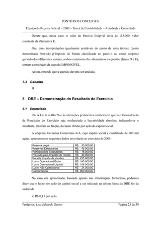 PONTO DOS CONCURSOS

  Técnico da Receita Federal – 2006 – Prova de Contabilidade – Resolvida e Comentada

       Ocorre que, nesse caso, o valor do Passivo Exigível seria de 115.000, valor
constante da alternativa E.

       Ora, duas interpretações igualmente aceitáveis do ponto de vista técnico (conta
denominada Provisão p/Imposto de Renda classificada no passivo ou como despesa)
gerando dois diferentes valores, ambos constantes das alternativas da questão (letras D e E),
tornam a resolução da questão IMPOSSÍVEL.

       Assim, entendo que a questão deveria ser anulada.


7.3   Gabarito
       D


8 DRE – Demonstração do Resultado do Exercício

8.1   Enunciado
       08- A Lei n. 6.404/76 e as alterações pertinentes estabelecem que na Demonstração
de Resultado do Exercício seja evidenciada a lucratividade absoluta, indicando-se o
montante, em reais ou fração, do lucro obtido por ação do capital social.

       A empresa Revendas Comerciais S/A, cujo capital social é constituído de 600 mil
ações, apresentou os seguintes dados em relação ao exercício de 2005:

        Reserva Legal                     R$    30.000,00
        Reservas Estatutárias             R$    45.000,00
        Participações Estatutárias        R$    18.000,00
        Provisão para Imposto de Renda    R$    40.000,00
        Receita Líquida de Vendas         R$   225.000,00
        Lucro Operacional Bruto           R$   145.000,00
        Lucro Operacional Líquido         R$   106.000,00
        Lucro Não-Operacional             R$    24.000,00
        Capital Social                    R$   800.000,00

       No caso ora apresentado, baseado apenas nas informações fornecidas, podemos
dizer que o lucro por ação do capital social a ser indicado na última linha da DRE foi da
ordem de

       a) R$ 0,15 por ação.

Professor: Luiz Eduardo Santos                                              Página 23 de 30
 