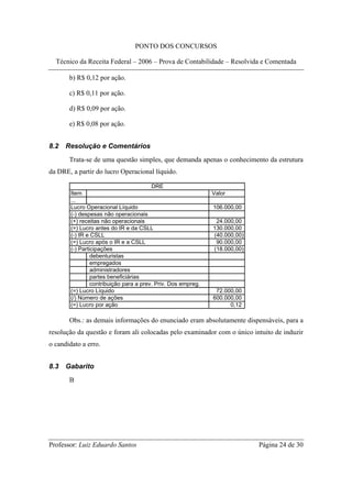 PONTO DOS CONCURSOS

  Técnico da Receita Federal – 2006 – Prova de Contabilidade – Resolvida e Comentada

       b) R$ 0,12 por ação.

       c) R$ 0,11 por ação.

       d) R$ 0,09 por ação.

       e) R$ 0,08 por ação.


8.2   Resolução e Comentários
       Trata-se de uma questão simples, que demanda apenas o conhecimento da estrutura
da DRE, a partir do lucro Operacional líquido.

                                         DRE
        Item                                                   Valor
        ...
        Lucro Operacional Líquido                              106.000,00
        (-) despesas não operacionais
        (+) receitas não operacionais                           24.000,00
        (=) Lucro antes do IR e da CSLL                        130.000,00
        (-) IR e CSLL                                          (40.000,00)
        (=) Lucro após o IR e a CSLL                            90.000,00
        (-) Participações                                      (18.000,00)
                 debenturistas
                 empregados
                 administradores
                 partes beneficiárias
                 contribuição para a prev. Priv. Dos empreg.
        (=) Lucro Líquido                                       72.000,00
        (/) Número de ações                                    600.000,00
        (=) Lucro por ação                                           0,12

       Obs.: as demais informações do enunciado eram absolutamente dispensáveis, para a
resolução da questão e foram ali colocadas pelo examinador com o único intuito de induzir
o candidato a erro.


8.3   Gabarito
       B




Professor: Luiz Eduardo Santos                                               Página 24 de 30
 