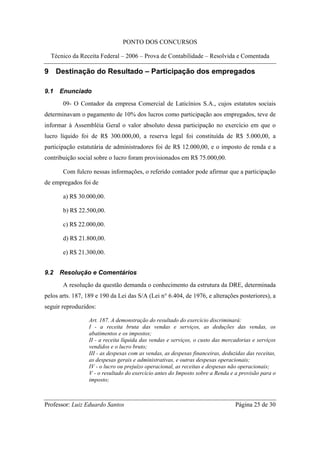 PONTO DOS CONCURSOS

  Técnico da Receita Federal – 2006 – Prova de Contabilidade – Resolvida e Comentada

9 Destinação do Resultado – Participação dos empregados

9.1   Enunciado
       09- O Contador da empresa Comercial de Laticínios S.A., cujos estatutos sociais
determinavam o pagamento de 10% dos lucros como participação aos empregados, teve de
informar à Assembléia Geral o valor absoluto dessa participação no exercício em que o
lucro líquido foi de R$ 300.000,00, a reserva legal foi constituída de R$ 5.000,00, a
participação estatutária de administradores foi de R$ 12.000,00, e o imposto de renda e a
contribuição social sobre o lucro foram provisionados em R$ 75.000,00.

       Com fulcro nessas informações, o referido contador pode afirmar que a participação
de empregados foi de

       a) R$ 30.000,00.

       b) R$ 22.500,00.

       c) R$ 22.000,00.

       d) R$ 21.800,00.

       e) R$ 21.300,00.


9.2   Resolução e Comentários
       A resolução da questão demanda o conhecimento da estrutura da DRE, determinada
pelos arts. 187, 189 e 190 da Lei das S/A (Lei n° 6.404, de 1976, e alterações posteriores), a
seguir reproduzidos:

                  Art. 187. A demonstração do resultado do exercício discriminará:
                  I - a receita bruta das vendas e serviços, as deduções das vendas, os
                  abatimentos e os impostos;
                  II - a receita líquida das vendas e serviços, o custo das mercadorias e serviços
                  vendidos e o lucro bruto;
                  III - as despesas com as vendas, as despesas financeiras, deduzidas das receitas,
                  as despesas gerais e administrativas, e outras despesas operacionais;
                  IV - o lucro ou prejuízo operacional, as receitas e despesas não operacionais;
                  V - o resultado do exercício antes do Imposto sobre a Renda e a provisão para o
                  imposto;



Professor: Luiz Eduardo Santos                                                   Página 25 de 30
 