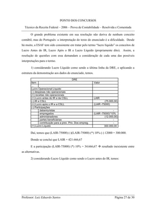PONTO DOS CONCURSOS

  Técnico da Receita Federal – 2006 – Prova de Contabilidade – Resolvida e Comentada

       O grande problema existente em sua resolução não deriva de nenhum conceito
contábil, mas do Português: a interpretação do texto do enunciado é a dificuldade. Desde
há muito, a ESAF tem sido consistente em tratar pelo termo “lucro líquido” os conceitos de
Lucro Antes do IR, Lucro Após o IR e Lucro Líquido (propriamente dito). Assim, a
resolução de questões com essa demandam a consideração de cada uma das possíveis
interpretações para o termo.

       1) considerando Lucro Líquido como sendo a última linha da DRE, e aplicando a
estrutura da demonstração aos dados do enunciado, temos.

                                              DRE
        Item                                                   Valor
        ...
        Lucro Operacional Líquido
        (-) despesas não operacionais
        (+) receitas não operacionais
        (=) Lucro antes do IR e da CSLL                        LAIR
        (-) IR e CSLL                                                   (75.000,00)
        (=) Lucro após o IR e a CSLL                           (LAIR -75000)
        (-) Participações
                 debenturistas                                                 -
                 empregados                                    (LAIR -75000)*10%
                 administradores                                        (12.000,00)
                 partes beneficiárias                                          -
                 contribuição para a prev. Priv. Dos empreg.                   -
        (=) Lucro Líquido                                               300.000,00

       Daí, temos que (LAIR-75000) (-)(LAIR-75000) (*) 10% (-) 12000 = 300.000.

       Donde se conclui que LAIR = 421.666,67

       E a participação (LAIR-75000) (*) 10% = 34.666,67               resultado inexistente entre
as alternativas.

       2) considerando Lucro Líquido como sendo o Lucro antes do IR, temos:




Professor: Luiz Eduardo Santos                                                   Página 27 de 30
 