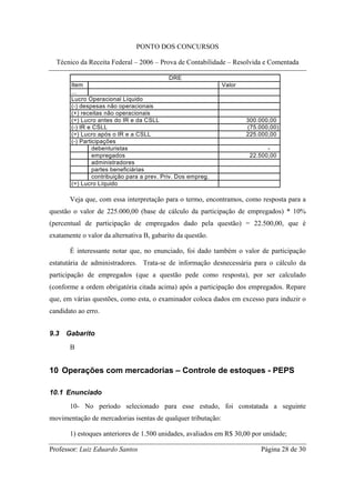 PONTO DOS CONCURSOS

  Técnico da Receita Federal – 2006 – Prova de Contabilidade – Resolvida e Comentada

                                             DRE
       Item                                                   Valor
       ...
       Lucro Operacional Líquido
       (-) despesas não operacionais
       (+) receitas não operacionais
       (=) Lucro antes do IR e da CSLL                                300.000,00
       (-) IR e CSLL                                                  (75.000,00)
       (=) Lucro após o IR e a CSLL                                   225.000,00
       (-) Participações
                debenturistas                                                -
                empregados                                             22.500,00
                administradores
                partes beneficiárias
                contribuição para a prev. Priv. Dos empreg.
       (=) Lucro Líquido

       Veja que, com essa interpretação para o termo, encontramos, como resposta para a
questão o valor de 225.000,00 (base de cálculo da participação de empregados) * 10%
(percentual de participação de empregados dado pela questão) = 22.500,00, que é
exatamente o valor da alternativa B, gabarito da questão.

       É interessante notar que, no enunciado, foi dado também o valor de participação
estatutária de administradores. Trata-se de informação desnecessária para o cálculo da
participação de empregados (que a questão pede como resposta), por ser calculado
(conforme a ordem obrigatória citada acima) após a participação dos empregados. Repare
que, em várias questões, como esta, o examinador coloca dados em excesso para induzir o
candidato ao erro.


9.3   Gabarito
       B


10 Operações com mercadorias – Controle de estoques - PEPS

10.1 Enunciado
       10- No período selecionado para esse estudo, foi constatada a seguinte
movimentação de mercadorias isentas de qualquer tributação:

       1) estoques anteriores de 1.500 unidades, avaliados em R$ 30,00 por unidade;

Professor: Luiz Eduardo Santos                                             Página 28 de 30
 