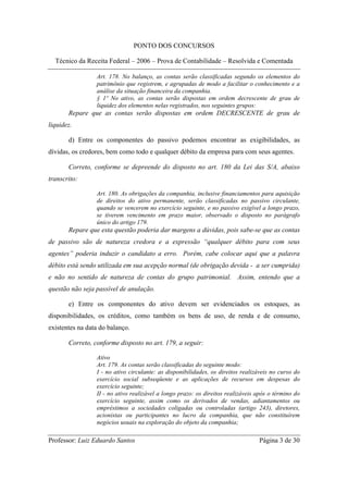 PONTO DOS CONCURSOS

  Técnico da Receita Federal – 2006 – Prova de Contabilidade – Resolvida e Comentada

                 Art. 178. No balanço, as contas serão classificadas segundo os elementos do
                 patrimônio que registrem, e agrupadas de modo a facilitar o conhecimento e a
                 análise da situação financeira da companhia.
                 § 1º No ativo, as contas serão dispostas em ordem decrescente de grau de
                 liquidez dos elementos nelas registrados, nos seguintes grupos:
       Repare que as contas serão dispostas em ordem DECRESCENTE de grau de
liquidez.

       d) Entre os componentes do passivo podemos encontrar as exigibilidades, as
dívidas, os credores, bem como todo e qualquer débito da empresa para com seus agentes.

       Correto, conforme se depreende do disposto no art. 180 da Lei das S/A, abaixo
transcrito:

                 Art. 180. As obrigações da companhia, inclusive financiamentos para aquisição
                 de direitos do ativo permanente, serão classificadas no passivo circulante,
                 quando se vencerem no exercício seguinte, e no passivo exigível a longo prazo,
                 se tiverem vencimento em prazo maior, observado o disposto no parágrafo
                 único do artigo 179.
       Repare que esta questão poderia dar margens a dúvidas, pois sabe-se que as contas
de passivo são de natureza credora e a expressão “qualquer débito para com seus
agentes” poderia induzir o candidato a erro. Porém, cabe colocar aqui que a palavra
débito está sendo utilizada em sua acepção normal (de obrigação devida - a ser cumprida)
e não no sentido de natureza de contas do grupo patrimonial. Assim, entendo que a
questão não seja passível de anulação.

       e) Entre os componentes do ativo devem ser evidenciados os estoques, as
disponibilidades, os créditos, como também os bens de uso, de renda e de consumo,
existentes na data do balanço.

       Correto, conforme disposto no art. 179, a seguir:

                 Ativo
                 Art. 179. As contas serão classificadas do seguinte modo:
                 I - no ativo circulante: as disponibilidades, os direitos realizáveis no curso do
                 exercício social subseqüente e as aplicações de recursos em despesas do
                 exercício seguinte;
                 II - no ativo realizável a longo prazo: os direitos realizáveis após o término do
                 exercício seguinte, assim como os derivados de vendas, adiantamentos ou
                 empréstimos a sociedades coligadas ou controladas (artigo 243), diretores,
                 acionistas ou participantes no lucro da companhia, que não constituírem
                 negócios usuais na exploração do objeto da companhia;

Professor: Luiz Eduardo Santos                                                   Página 3 de 30
 