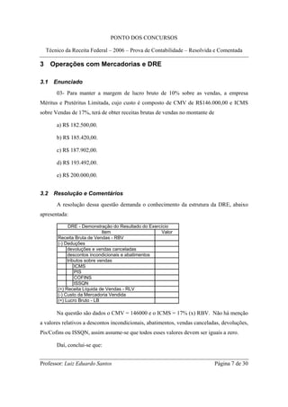 PONTO DOS CONCURSOS

  Técnico da Receita Federal – 2006 – Prova de Contabilidade – Resolvida e Comentada

3 Operações com Mercadorias e DRE

3.1   Enunciado
       03- Para manter a margem de lucro bruto de 10% sobre as vendas, a empresa
Méritus e Pretéritus Limitada, cujo custo é composto de CMV de R$146.000,00 e ICMS
sobre Vendas de 17%, terá de obter receitas brutas de vendas no montante de

       a) R$ 182.500,00.

       b) R$ 185.420,00.

       c) R$ 187.902,00.

       d) R$ 193.492,00.

       e) R$ 200.000,00.


3.2   Resolução e Comentários
       A resolução dessa questão demanda o conhecimento da estrutura da DRE, abaixo
apresentada:

            DRE - Demonstração do Resultado do Exercício
                             Item                   Valor
       Receita Bruta de Vendas - RBV
       (-) Deduções
            devoluções e vendas canceladas
            descontos incondicionais e abatimentos
            tributos sobre vendas
                ICMS
                PIS
                COFINS
                ISSQN
       (=) Receita Líquida de Vendas - RLV
       (-) Custo da Mercadoria Vendida
       (=) Lucro Bruto - LB

       Na questão são dados o CMV = 146000 e o ICMS = 17% (x) RBV. Não há menção
a valores relativos a descontos incondicionais, abatimentos, vendas canceladas, devoluções,
Pis/Cofins ou ISSQN, assim assume-se que todos esses valores devem ser iguais a zero.

       Daí, conclui-se que:


Professor: Luiz Eduardo Santos                                                Página 7 de 30
 