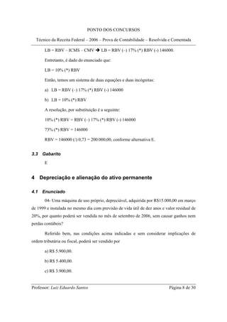 PONTO DOS CONCURSOS

  Técnico da Receita Federal – 2006 – Prova de Contabilidade – Resolvida e Comentada

       LB = RBV – ICMS – CMV           LB = RBV (–) 17% (*) RBV (-) 146000.

       Entretanto, é dado do enunciado que:

       LB = 10% (*) RBV

       Então, temos um sistema de duas equações e duas incógnitas:

       a) LB = RBV (–) 17% (*) RBV (-) 146000

       b) LB = 10% (*) RBV

       A resolução, por substituição é a seguinte:

       10% (*) RBV = RBV (–) 17% (*) RBV (-) 146000

       73% (*) RBV = 146000

       RBV = 146000 (/) 0,73 = 200.000,00, conforme alternativa E.


3.3   Gabarito
       E


4 Depreciação e alienação do ativo permanente

4.1   Enunciado
       04- Uma máquina de uso próprio, depreciável, adquirida por R$15.000,00 em março
de 1999 e instalada no mesmo dia com previsão de vida útil de dez anos e valor residual de
20%, por quanto poderá ser vendida no mês de setembro de 2006, sem causar ganhos nem
perdas contábeis?

       Referido bem, nas condições acima indicadas e sem considerar implicações de
ordem tributária ou fiscal, poderá ser vendido por

       a) R$ 5.900,00.

       b) R$ 5.400,00.

       c) R$ 3.900,00.


Professor: Luiz Eduardo Santos                                             Página 8 de 30
 