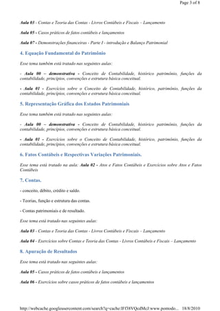 Page 3 of 8



Aula 03 - Contas e Teoria das Contas - Livros Contábeis e Fiscais – Lançamento

Aula 05 - Casos práticos de fatos contábeis e lançamentos

Aula 07 - Demonstrações financeiras - Parte I - introdução e Balanço Patrimonial

4. Equação Fundamental do Patrimônio

Esse tema também está tratado nas seguintes aulas:

- Aula 00 – demonstrativa - Conceito de Contabilidade, histórico patrimônio, funções da
contabilidade, princípios, convenções e estrutura básica conceitual.

- Aula 01 - Exercícios sobre o Conceito de Contabilidade, histórico, patrimônio, funções da
contabilidade, princípios, convenções e estrutura básica conceitual.

5. Representação Gráfica dos Estados Patrimoniais

Esse tema também está tratado nas seguintes aulas:

- Aula 00 – demonstrativa - Conceito de Contabilidade, histórico patrimônio, funções da
contabilidade, princípios, convenções e estrutura básica conceitual.

- Aula 01 - Exercícios sobre o Conceito de Contabilidade, histórico, patrimônio, funções da
contabilidade, princípios, convenções e estrutura básica conceitual.

6. Fatos Contábeis e Respectivas Variações Patrimoniais.

Esse tema está tratado na aula: Aula 02 - Atos e Fatos Contábeis e Exercícios sobre Atos e Fatos
Contábeis

7. Contas.

- conceito, débito, crédito e saldo.

- Teorias, função e estrutura das contas.

- Contas patrimoniais e de resultado.

Esse tema está tratado nas seguintes aulas:

Aula 03 - Contas e Teoria das Contas - Livros Contábeis e Fiscais – Lançamento

Aula 04 - Exercícios sobre Contas e Teoria das Contas - Livros Contábeis e Fiscais – Lançamento

8. Apuração de Resultados

Esse tema está tratado nas seguintes aulas:

Aula 05 - Casos práticos de fatos contábeis e lançamentos

Aula 06 - Exercícios sobre casos práticos de fatos contábeis e lançamentos




http://webcache.googleusercontent.com/search?q=cache:lFf38VQcdMcJ:www.pontodo... 18/8/2010
 