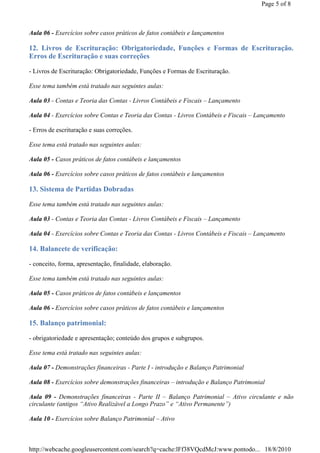 Page 5 of 8



Aula 06 - Exercícios sobre casos práticos de fatos contábeis e lançamentos

12. Livros de Escrituração: Obrigatoriedade, Funções e Formas de Escrituração.
Erros de Escrituração e suas correções

- Livros de Escrituração: Obrigatoriedade, Funções e Formas de Escrituração.

Esse tema também está tratado nas seguintes aulas:

Aula 03 - Contas e Teoria das Contas - Livros Contábeis e Fiscais – Lançamento

Aula 04 - Exercícios sobre Contas e Teoria das Contas - Livros Contábeis e Fiscais – Lançamento

- Erros de escrituração e suas correções.

Esse tema está tratado nas seguintes aulas:

Aula 05 - Casos práticos de fatos contábeis e lançamentos

Aula 06 - Exercícios sobre casos práticos de fatos contábeis e lançamentos

13. Sistema de Partidas Dobradas

Esse tema também está tratado nas seguintes aulas:

Aula 03 - Contas e Teoria das Contas - Livros Contábeis e Fiscais – Lançamento

Aula 04 - Exercícios sobre Contas e Teoria das Contas - Livros Contábeis e Fiscais – Lançamento

14. Balancete de verificação:

- conceito, forma, apresentação, finalidade, elaboração.

Esse tema também está tratado nas seguintes aulas:

Aula 05 - Casos práticos de fatos contábeis e lançamentos

Aula 06 - Exercícios sobre casos práticos de fatos contábeis e lançamentos

15. Balanço patrimonial:

- obrigatoriedade e apresentação; conteúdo dos grupos e subgrupos.

Esse tema está tratado nas seguintes aulas:

Aula 07 - Demonstrações financeiras - Parte I - introdução e Balanço Patrimonial

Aula 08 - Exercícios sobre demonstrações financeiras – introdução e Balanço Patrimonial

Aula 09 - Demonstrações financeiras - Parte II – Balanço Patrimonial – Ativo circulante e não
circulante (antigos “Ativo Realizável a Longo Prazo” e “Ativo Permanente”)

Aula 10 - Exercícios sobre Balanço Patrimonial – Ativo



http://webcache.googleusercontent.com/search?q=cache:lFf38VQcdMcJ:www.pontodo... 18/8/2010
 