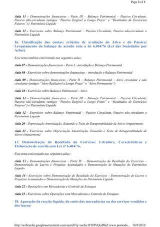 Page 6 of 8



Aula 11 - Demonstrações financeiras - Parte III – Balanço Patrimonial – Passivo Circulante,
Passivo não-circulante (antigos “Passivo Exigível a Longo Prazo” e “Resultados de Exercícios
Futuros”) e Patrimônio Líquido

Aula 12 - Exercícios sobre Balanço Patrimonial – Passivo Circulante, Passivo não-circulante e
Patrimônio Líquido

16. Classificação das contas; critérios de avaliação do Ativo e do Passivo;
Levantamento do balanço de acordo com a lei 6.404/76 (Lei das Sociedades por
Ações).

Esse tema também está tratado nas seguintes aulas:

Aula 07 - Demonstrações financeiras - Parte I - introdução e Balanço Patrimonial

Aula 08 - Exercícios sobre demonstrações financeiras – introdução e Balanço Patrimonial

Aula 09 - Demonstrações financeiras - Parte II – Balanço Patrimonial – Ativo circulante e não
circulante (antigos “Ativo Realizável a Longo Prazo” e “Ativo Permanente”)

Aula 10 - Exercícios sobre Balanço Patrimonial – Ativo

Aula 11 - Demonstrações financeiras - Parte III – Balanço Patrimonial – Passivo Circulante,
Passivo não-circulante (antigos “Passivo Exigível a Longo Prazo” e “Resultados de Exercícios
Futuros”) e Patrimônio Líquido

Aula 12 - Exercícios sobre Balanço Patrimonial – Passivo Circulante, Passivo não-circulante e
Patrimônio Líquido

Aula 20 - Depreciação Amortização, Exaustão e Teste de Recuperabilidade de Ativos (impairment)

Aula 21 - Exercícios sobre Depreciação Amortização, Exaustão e Teste de Recuperabilidade de
Ativos (impairment)

17. Demonstração do Resultado do Exercício: Estrutura, Características e
Elaboração de acordo com Lei nº 6.404/76.

Esse tema está tratado nas seguintes aulas:

Aula 13 - Demonstrações financeiras - Parte IV – Demonstração do Resultado do Exercício –
Demonstração de Lucros e Prejuízos Acumulados e Demonstração de Mutações do Patrimônio
Líquido

Aula 14 - Exercícios sobre Demonstração do Resultado do Exercício – Demonstração de Lucros e
Prejuízos Acumulados e Demonstração de Mutações do Patrimônio Líquido

Aula 22 - Operações com Mercadorias e Controle de Estoques

Aula 23 - Exercícios sobre Operações com Mercadorias e Controle de Estoques

18. Apuração da receita líquida, do custo das mercadorias ou dos serviços vendidos e
dos lucros:




http://webcache.googleusercontent.com/search?q=cache:lFf38VQcdMcJ:www.pontodo... 18/8/2010
 